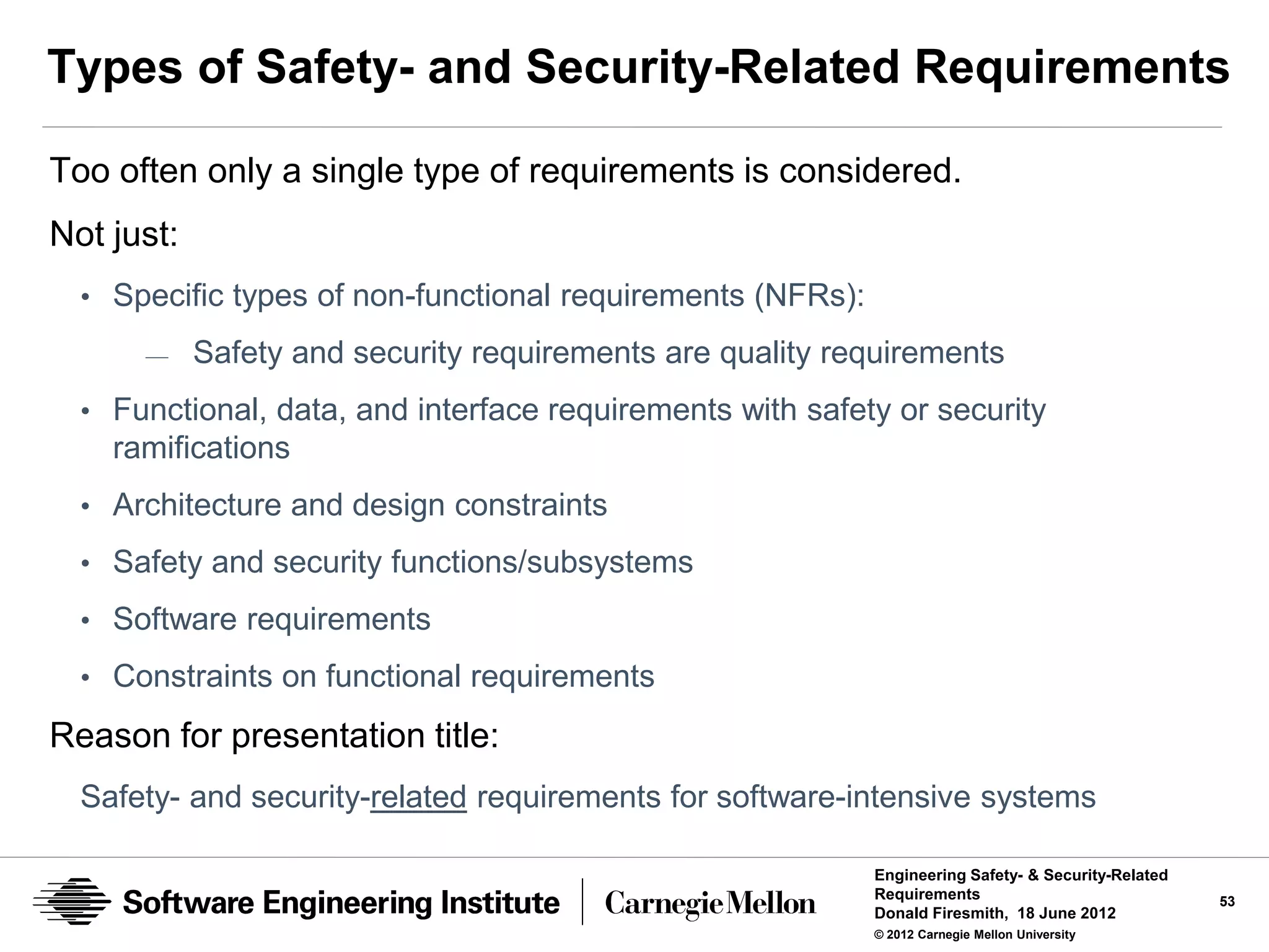 Types of Safety- and Security-Related Requirements

Too often only a single type of requirements is considered.
Not just:
  • Specific types of non-functional requirements (NFRs):
      —     Safety and security requirements are quality requirements
  • Functional, data, and interface requirements with safety or security
    ramifications
  • Architecture and design constraints

  • Safety and security functions/subsystems
  • Software requirements
  • Constraints on functional requirements

Reason for presentation title:
  Safety- and security-related requirements for software-intensive systems

                                                            Engineering Safety- & Security-Related
                                                            Requirements                             53
                                                            Donald Firesmith, 18 June 2012
                                                            © 2012 Carnegie Mellon University
 