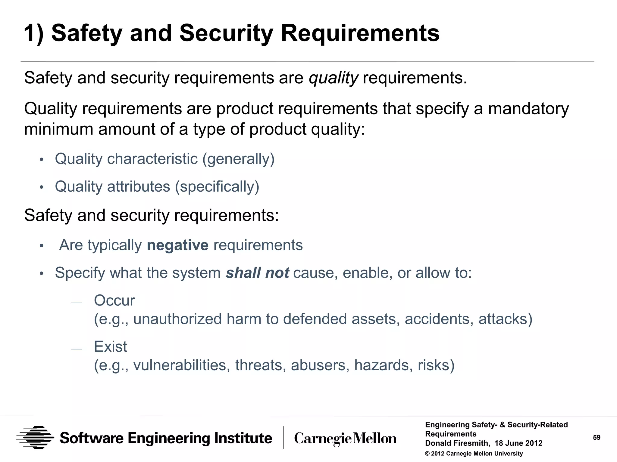 1) Safety and Security Requirements
Safety and security requirements are quality requirements.
Quality requirements are product requirements that specify a mandatory
minimum amount of a type of product quality:
 • Quality characteristic (generally)
 • Quality attributes (specifically)

Safety and security requirements:
 •   Are typically negative requirements
 • Specify what the system shall not cause, enable, or allow to:
      —   Occur
          (e.g., unauthorized harm to defended assets, accidents, attacks)
      —   Exist
          (e.g., vulnerabilities, threats, abusers, hazards, risks)


                                                              Engineering Safety- & Security-Related
                                                              Requirements                             59
                                                              Donald Firesmith, 18 June 2012
                                                              © 2012 Carnegie Mellon University
 