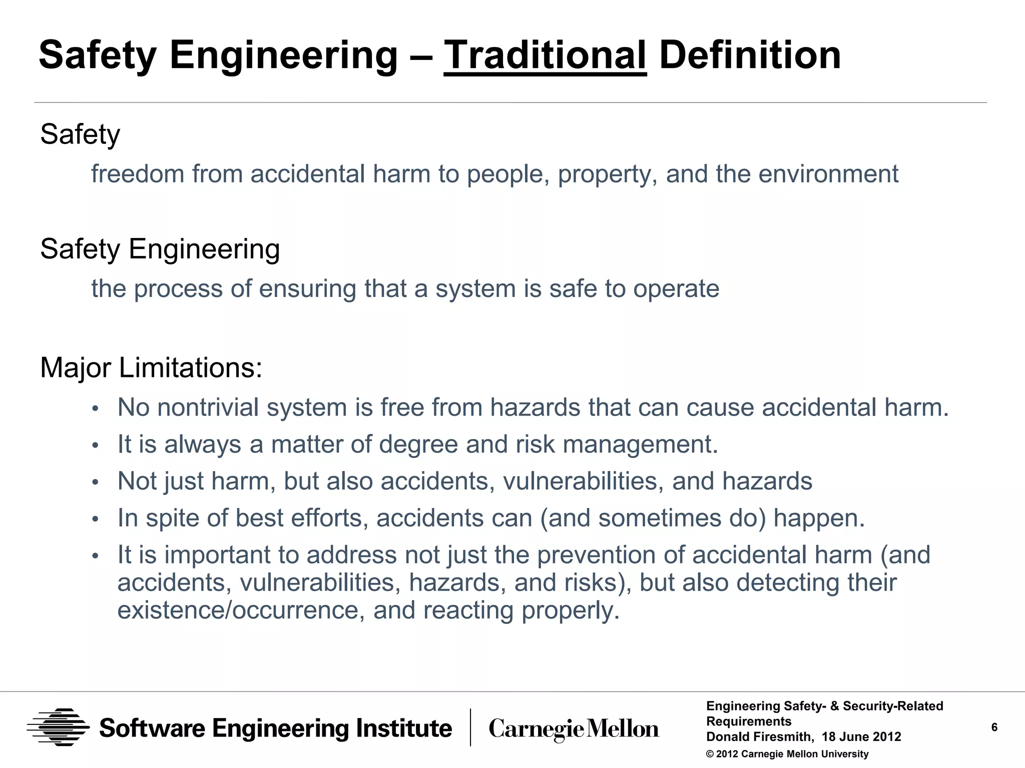 Safety Engineering – Traditional Definition
Safety
    freedom from accidental harm to people, property, and the environment

Safety Engineering
    the process of ensuring that a system is safe to operate


Major Limitations:
    • No nontrivial system is free from hazards that can cause accidental harm.
    • It is always a matter of degree and risk management.
    • Not just harm, but also accidents, vulnerabilities, and hazards
    • In spite of best efforts, accidents can (and sometimes do) happen.
    • It is important to address not just the prevention of accidental harm (and
      accidents, vulnerabilities, hazards, and risks), but also detecting their
      existence/occurrence, and reacting properly.


                                                             Engineering Safety- & Security-Related
                                                             Requirements                             6
                                                             Donald Firesmith, 18 June 2012
                                                             © 2012 Carnegie Mellon University
 