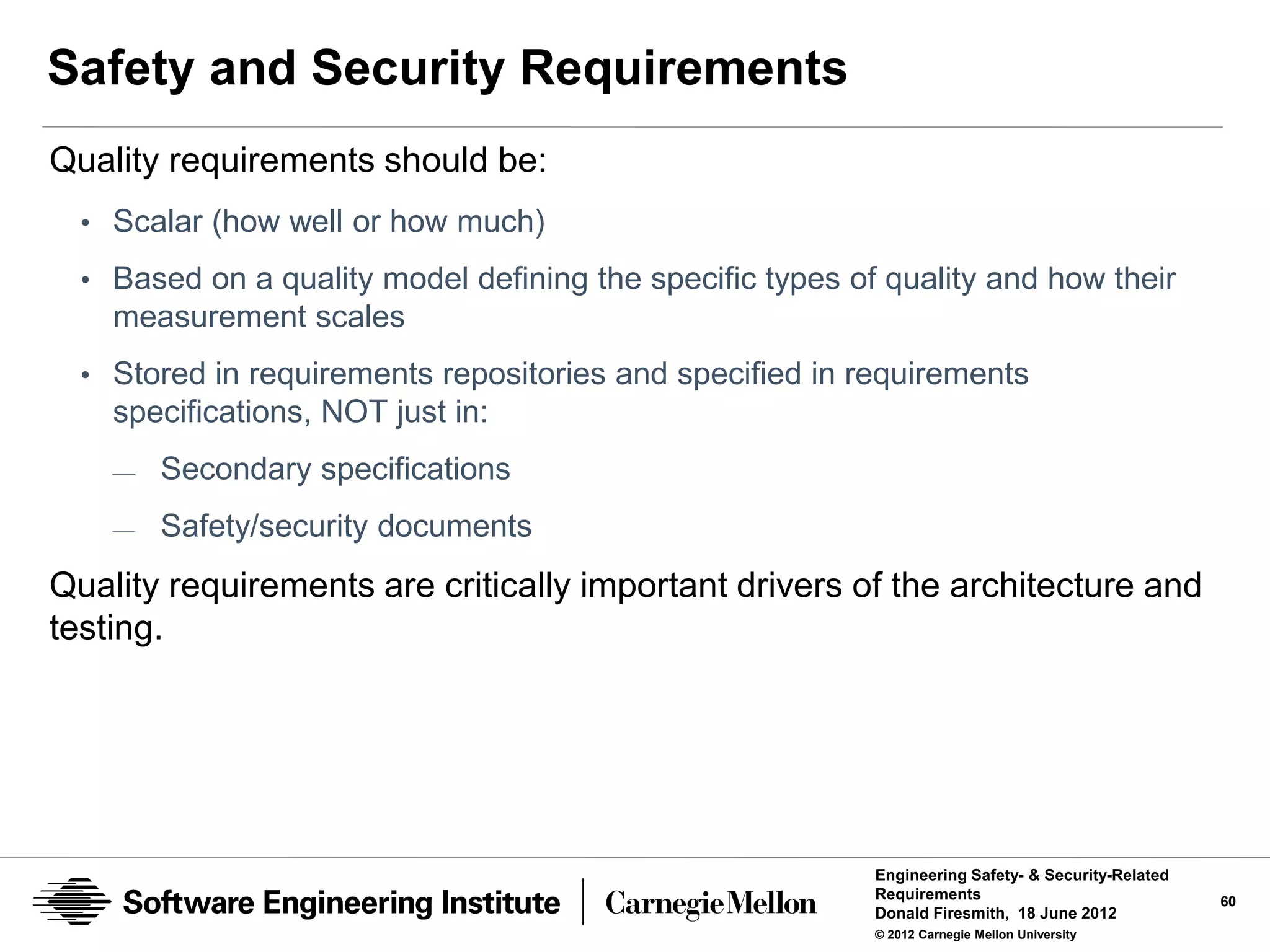 Safety and Security Requirements
Quality requirements should be:
  • Scalar (how well or how much)
  • Based on a quality model defining the specific types of quality and how their
    measurement scales
  • Stored in requirements repositories and specified in requirements
    specifications, NOT just in:
    —   Secondary specifications
    —   Safety/security documents
Quality requirements are critically important drivers of the architecture and
testing.




                                                           Engineering Safety- & Security-Related
                                                           Requirements                             60
                                                           Donald Firesmith, 18 June 2012
                                                           © 2012 Carnegie Mellon University
 