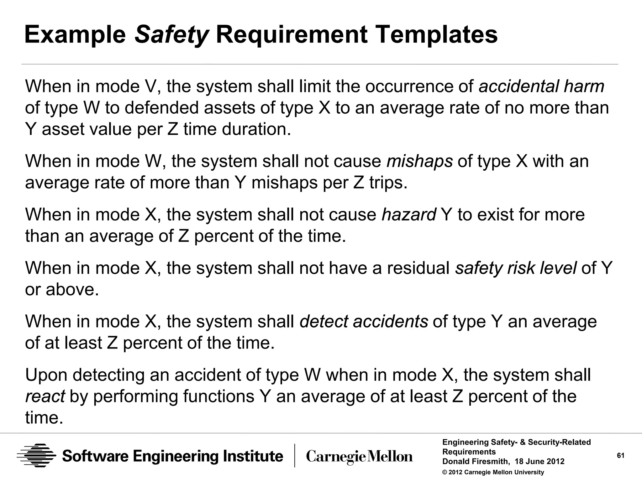 Example Safety Requirement Templates
When in mode V, the system shall limit the occurrence of accidental harm
of type W to defended assets of type X to an average rate of no more than
Y asset value per Z time duration.
When in mode W, the system shall not cause mishaps of type X with an
average rate of more than Y mishaps per Z trips.
When in mode X, the system shall not cause hazard Y to exist for more
than an average of Z percent of the time.
When in mode X, the system shall not have a residual safety risk level of Y
or above.
When in mode X, the system shall detect accidents of type Y an average
of at least Z percent of the time.
Upon detecting an accident of type W when in mode X, the system shall
react by performing functions Y an average of at least Z percent of the
time.
                                                     Engineering Safety- & Security-Related
                                                     Requirements                             61
                                                     Donald Firesmith, 18 June 2012
                                                     © 2012 Carnegie Mellon University
 