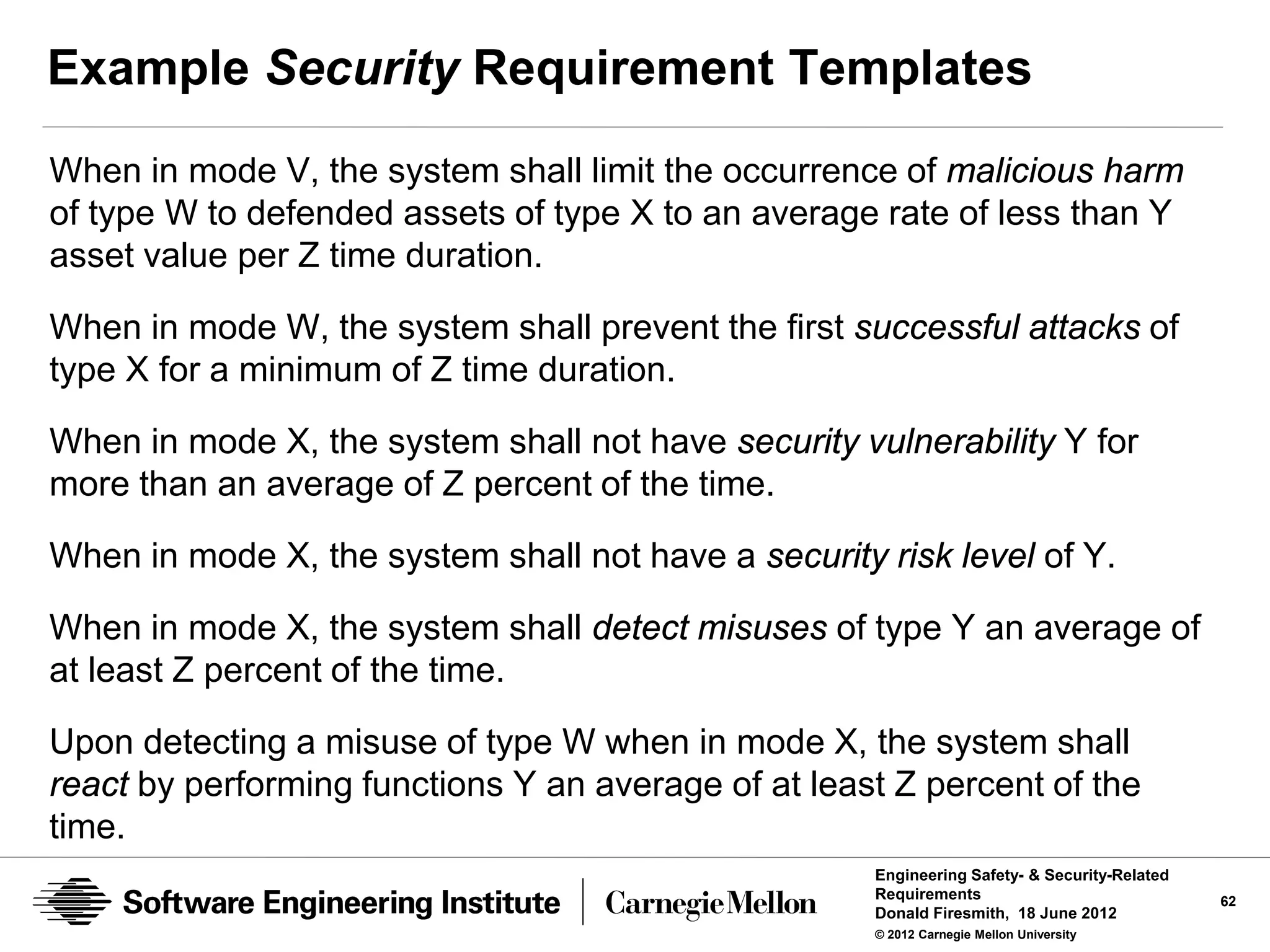 Example Security Requirement Templates
When in mode V, the system shall limit the occurrence of malicious harm
of type W to defended assets of type X to an average rate of less than Y
asset value per Z time duration.

When in mode W, the system shall prevent the first successful attacks of
type X for a minimum of Z time duration.

When in mode X, the system shall not have security vulnerability Y for
more than an average of Z percent of the time.

When in mode X, the system shall not have a security risk level of Y.

When in mode X, the system shall detect misuses of type Y an average of
at least Z percent of the time.

Upon detecting a misuse of type W when in mode X, the system shall
react by performing functions Y an average of at least Z percent of the
time.
                                                     Engineering Safety- & Security-Related
                                                     Requirements                             62
                                                     Donald Firesmith, 18 June 2012
                                                     © 2012 Carnegie Mellon University
 