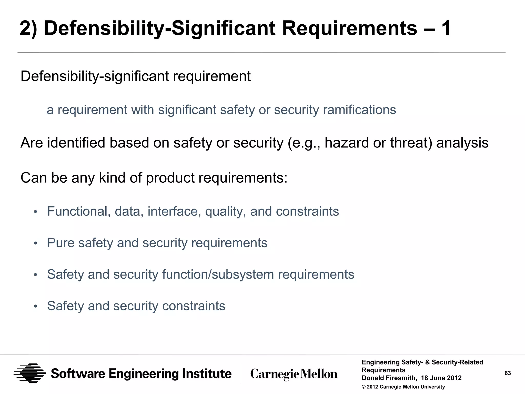 2) Defensibility-Significant Requirements – 1

Defensibility-significant requirement

    a requirement with significant safety or security ramifications

Are identified based on safety or security (e.g., hazard or threat) analysis

Can be any kind of product requirements:

  • Functional, data, interface, quality, and constraints

  • Pure safety and security requirements

  • Safety and security function/subsystem requirements

  • Safety and security constraints



                                                            Engineering Safety- & Security-Related
                                                            Requirements                             63
                                                            Donald Firesmith, 18 June 2012
                                                            © 2012 Carnegie Mellon University
 