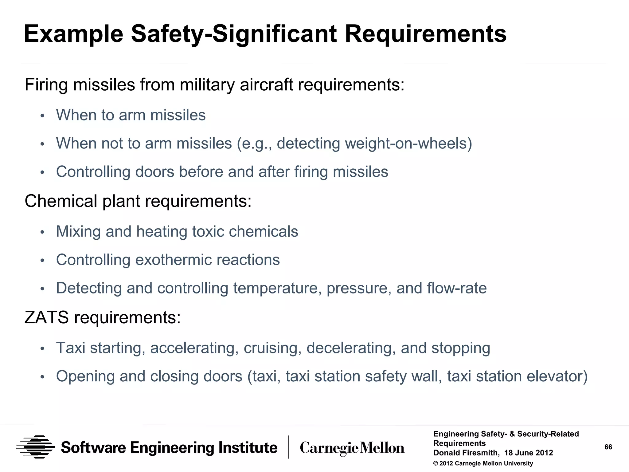 Example Safety-Significant Requirements
Firing missiles from military aircraft requirements:
  • When to arm missiles
  • When not to arm missiles (e.g., detecting weight-on-wheels)
  • Controlling doors before and after firing missiles

Chemical plant requirements:
  • Mixing and heating toxic chemicals
  • Controlling exothermic reactions
  • Detecting and controlling temperature, pressure, and flow-rate

ZATS requirements:
  • Taxi starting, accelerating, cruising, decelerating, and stopping

  • Opening and closing doors (taxi, taxi station safety wall, taxi station elevator)


                                                             Engineering Safety- & Security-Related
                                                             Requirements                             66
                                                             Donald Firesmith, 18 June 2012
                                                             © 2012 Carnegie Mellon University
 