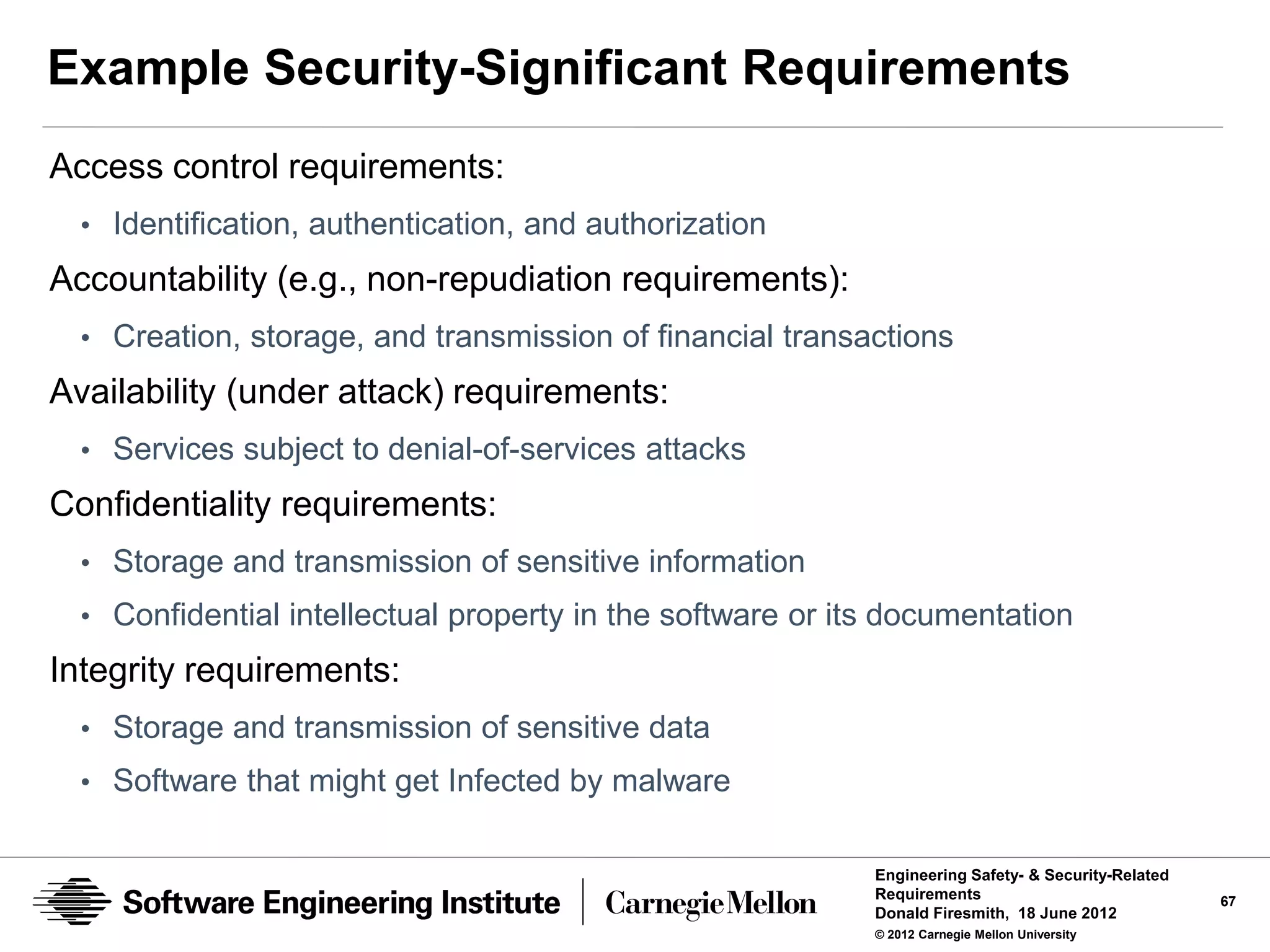 Example Security-Significant Requirements
Access control requirements:
  • Identification, authentication, and authorization
Accountability (e.g., non-repudiation requirements):
  • Creation, storage, and transmission of financial transactions
Availability (under attack) requirements:
  • Services subject to denial-of-services attacks
Confidentiality requirements:
  • Storage and transmission of sensitive information
  • Confidential intellectual property in the software or its documentation
Integrity requirements:
  • Storage and transmission of sensitive data
  • Software that might get Infected by malware


                                                            Engineering Safety- & Security-Related
                                                            Requirements                             67
                                                            Donald Firesmith, 18 June 2012
                                                            © 2012 Carnegie Mellon University
 