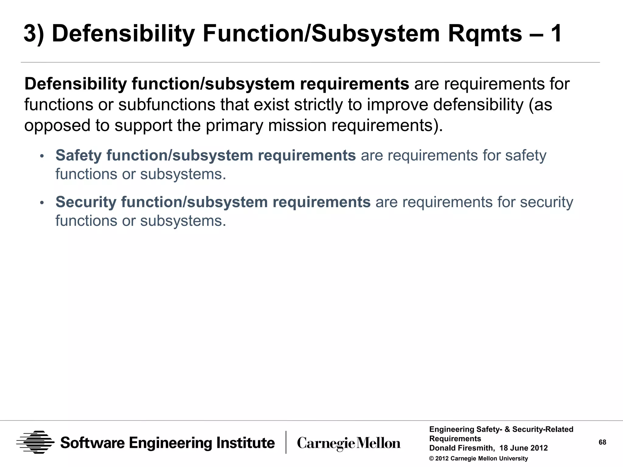3) Defensibility Function/Subsystem Rqmts – 1
Defensibility function/subsystem requirements are requirements for
functions or subfunctions that exist strictly to improve defensibility (as
opposed to support the primary mission requirements).
  • Safety function/subsystem requirements are requirements for safety
    functions or subsystems.
  • Security function/subsystem requirements are requirements for security
    functions or subsystems.




                                                      Engineering Safety- & Security-Related
                                                      Requirements                             68
                                                      Donald Firesmith, 18 June 2012
                                                      © 2012 Carnegie Mellon University
 