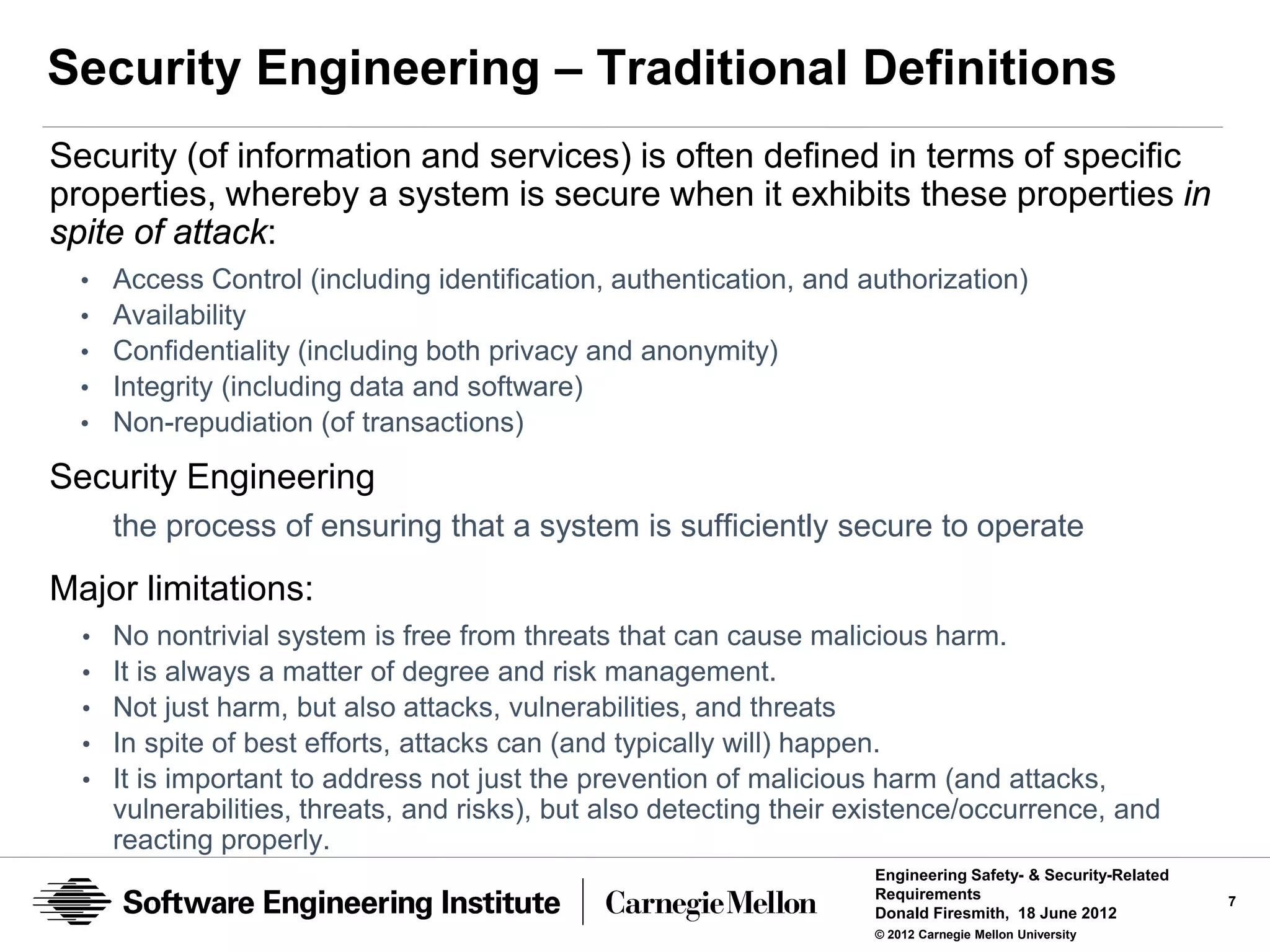 Security Engineering – Traditional Definitions
Security (of information and services) is often defined in terms of specific
properties, whereby a system is secure when it exhibits these properties in
spite of attack:
  •   Access Control (including identification, authentication, and authorization)
  •   Availability
  •   Confidentiality (including both privacy and anonymity)
  •   Integrity (including data and software)
  •   Non-repudiation (of transactions)

Security Engineering
      the process of ensuring that a system is sufficiently secure to operate

Major limitations:
  •   No nontrivial system is free from threats that can cause malicious harm.
  •   It is always a matter of degree and risk management.
  •   Not just harm, but also attacks, vulnerabilities, and threats
  •   In spite of best efforts, attacks can (and typically will) happen.
  •   It is important to address not just the prevention of malicious harm (and attacks,
      vulnerabilities, threats, and risks), but also detecting their existence/occurrence, and
      reacting properly.
                                                                      Engineering Safety- & Security-Related
                                                                      Requirements                             7
                                                                      Donald Firesmith, 18 June 2012
                                                                      © 2012 Carnegie Mellon University
 