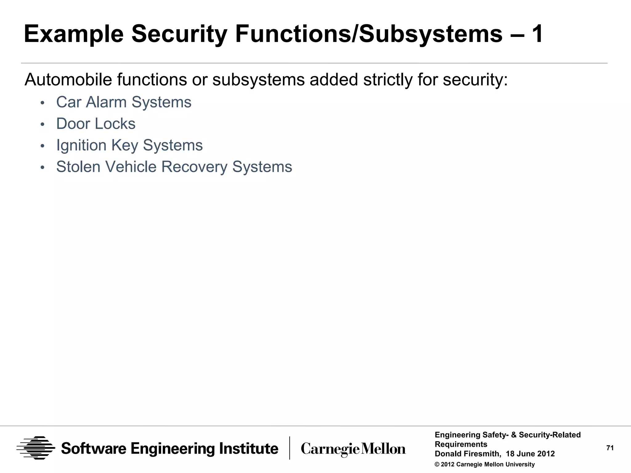 Example Security Functions/Subsystems – 1
Automobile functions or subsystems added strictly for security:
 • Car Alarm Systems
 • Door Locks
 • Ignition Key Systems
 • Stolen Vehicle Recovery Systems




                                                     Engineering Safety- & Security-Related
                                                     Requirements                             71
                                                     Donald Firesmith, 18 June 2012
                                                     © 2012 Carnegie Mellon University
 