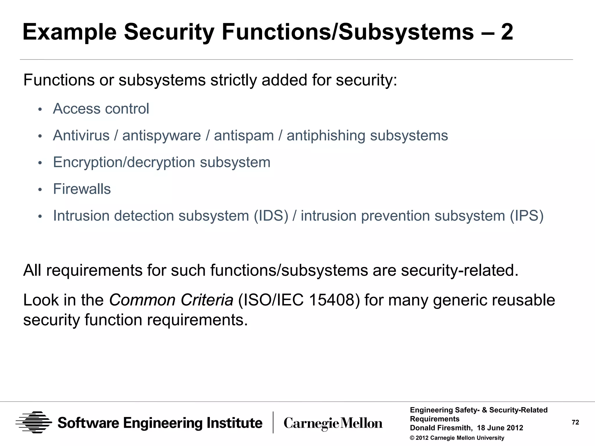 Example Security Functions/Subsystems – 2
Functions or subsystems strictly added for security:
  • Access control
  • Antivirus / antispyware / antispam / antiphishing subsystems
  • Encryption/decryption subsystem

  • Firewalls
  • Intrusion detection subsystem (IDS) / intrusion prevention subsystem (IPS)



All requirements for such functions/subsystems are security-related.
Look in the Common Criteria (ISO/IEC 15408) for many generic reusable
security function requirements.




                                                          Engineering Safety- & Security-Related
                                                          Requirements                             72
                                                          Donald Firesmith, 18 June 2012
                                                          © 2012 Carnegie Mellon University
 