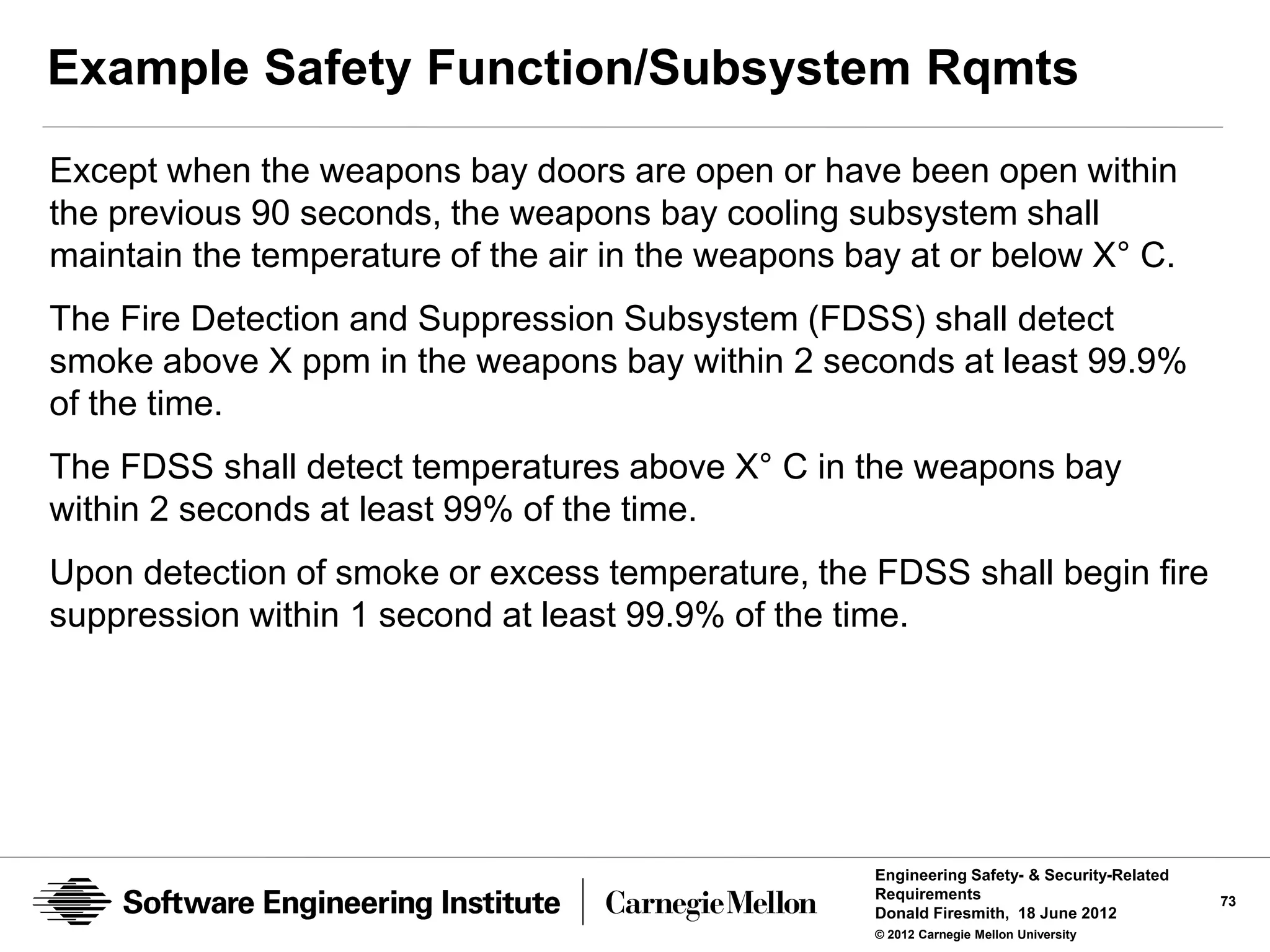 Example Safety Function/Subsystem Rqmts
Except when the weapons bay doors are open or have been open within
the previous 90 seconds, the weapons bay cooling subsystem shall
maintain the temperature of the air in the weapons bay at or below X° C.
The Fire Detection and Suppression Subsystem (FDSS) shall detect
smoke above X ppm in the weapons bay within 2 seconds at least 99.9%
of the time.
The FDSS shall detect temperatures above X° C in the weapons bay
within 2 seconds at least 99% of the time.
Upon detection of smoke or excess temperature, the FDSS shall begin fire
suppression within 1 second at least 99.9% of the time.




                                                    Engineering Safety- & Security-Related
                                                    Requirements                             73
                                                    Donald Firesmith, 18 June 2012
                                                    © 2012 Carnegie Mellon University
 