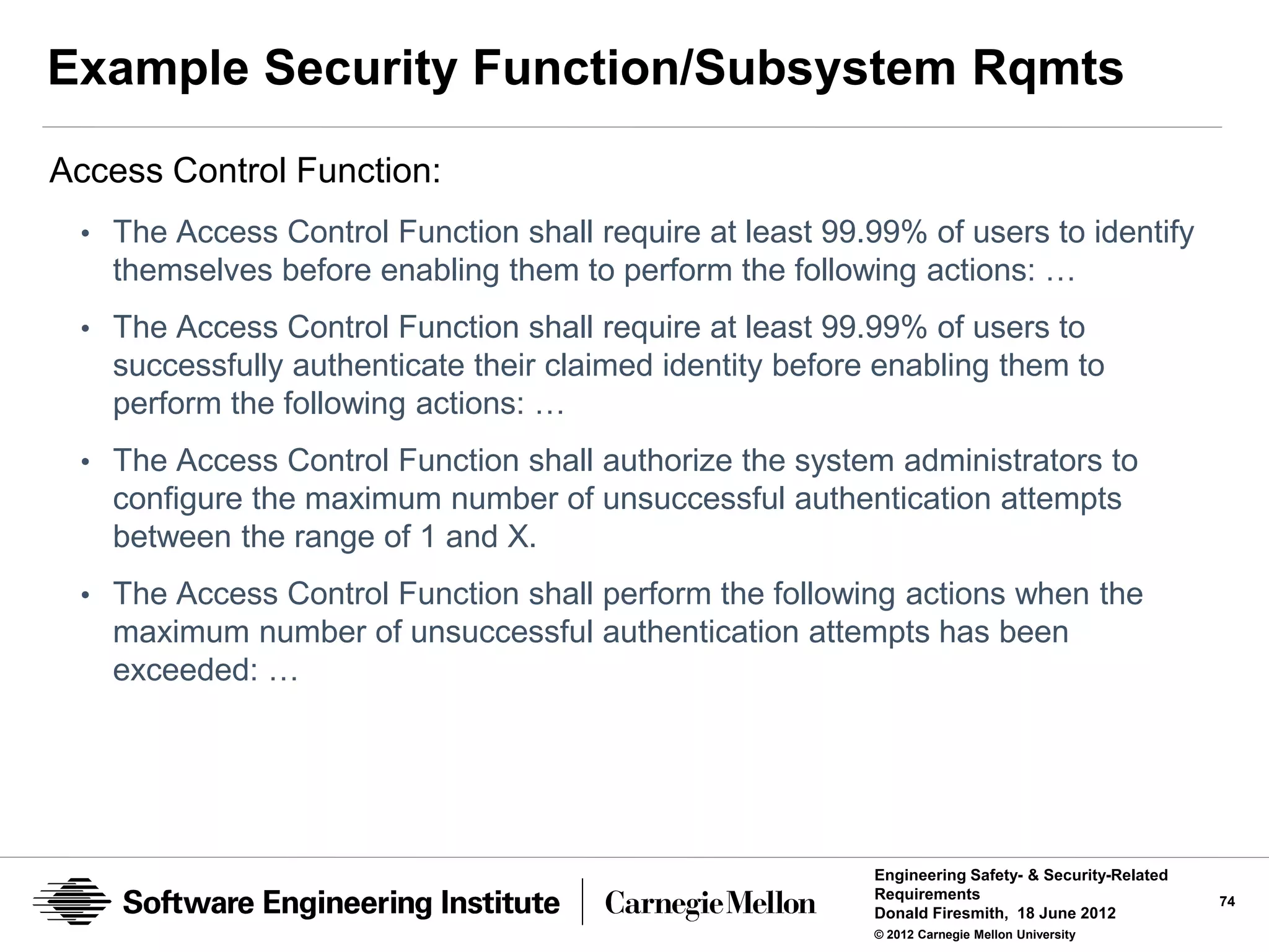 Example Security Function/Subsystem Rqmts
Access Control Function:
 • The Access Control Function shall require at least 99.99% of users to identify
   themselves before enabling them to perform the following actions: …
 • The Access Control Function shall require at least 99.99% of users to
   successfully authenticate their claimed identity before enabling them to
   perform the following actions: …
 • The Access Control Function shall authorize the system administrators to
   configure the maximum number of unsuccessful authentication attempts
   between the range of 1 and X.
 • The Access Control Function shall perform the following actions when the
   maximum number of unsuccessful authentication attempts has been
   exceeded: …




                                                          Engineering Safety- & Security-Related
                                                          Requirements                             74
                                                          Donald Firesmith, 18 June 2012
                                                          © 2012 Carnegie Mellon University
 