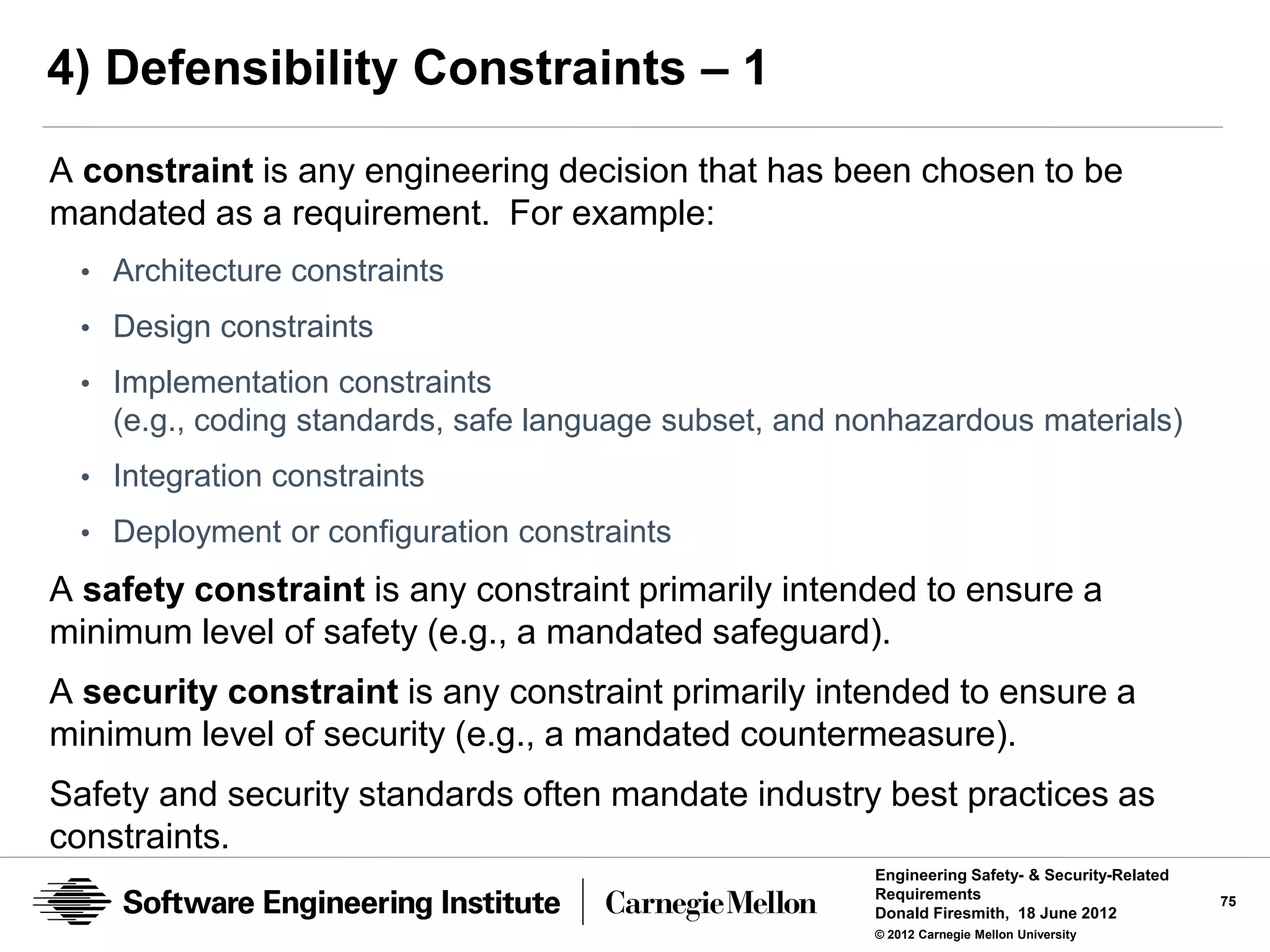 4) Defensibility Constraints – 1
A constraint is any engineering decision that has been chosen to be
mandated as a requirement. For example:
 • Architecture constraints
 • Design constraints
 • Implementation constraints
    (e.g., coding standards, safe language subset, and nonhazardous materials)
 • Integration constraints
 • Deployment or configuration constraints

A safety constraint is any constraint primarily intended to ensure a
minimum level of safety (e.g., a mandated safeguard).
A security constraint is any constraint primarily intended to ensure a
minimum level of security (e.g., a mandated countermeasure).
Safety and security standards often mandate industry best practices as
constraints.
                                                        Engineering Safety- & Security-Related
                                                        Requirements                             75
                                                        Donald Firesmith, 18 June 2012
                                                        © 2012 Carnegie Mellon University
 