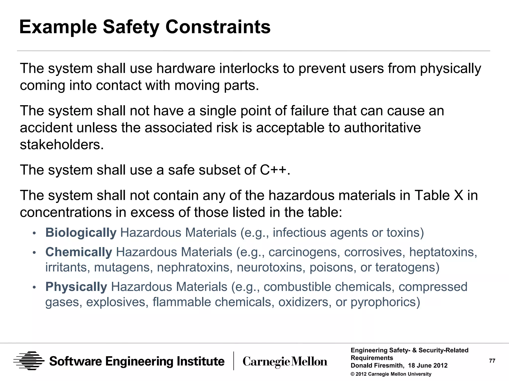 Example Safety Constraints

The system shall use hardware interlocks to prevent users from physically
coming into contact with moving parts.
The system shall not have a single point of failure that can cause an
accident unless the associated risk is acceptable to authoritative
stakeholders.
The system shall use a safe subset of C++.
The system shall not contain any of the hazardous materials in Table X in
concentrations in excess of those listed in the table:
  • Biologically Hazardous Materials (e.g., infectious agents or toxins)
  • Chemically Hazardous Materials (e.g., carcinogens, corrosives, heptatoxins,
    irritants, mutagens, nephratoxins, neurotoxins, poisons, or teratogens)
  • Physically Hazardous Materials (e.g., combustible chemicals, compressed
    gases, explosives, flammable chemicals, oxidizers, or pyrophorics)


                                                           Engineering Safety- & Security-Related
                                                           Requirements                             77
                                                           Donald Firesmith, 18 June 2012
                                                           © 2012 Carnegie Mellon University
 