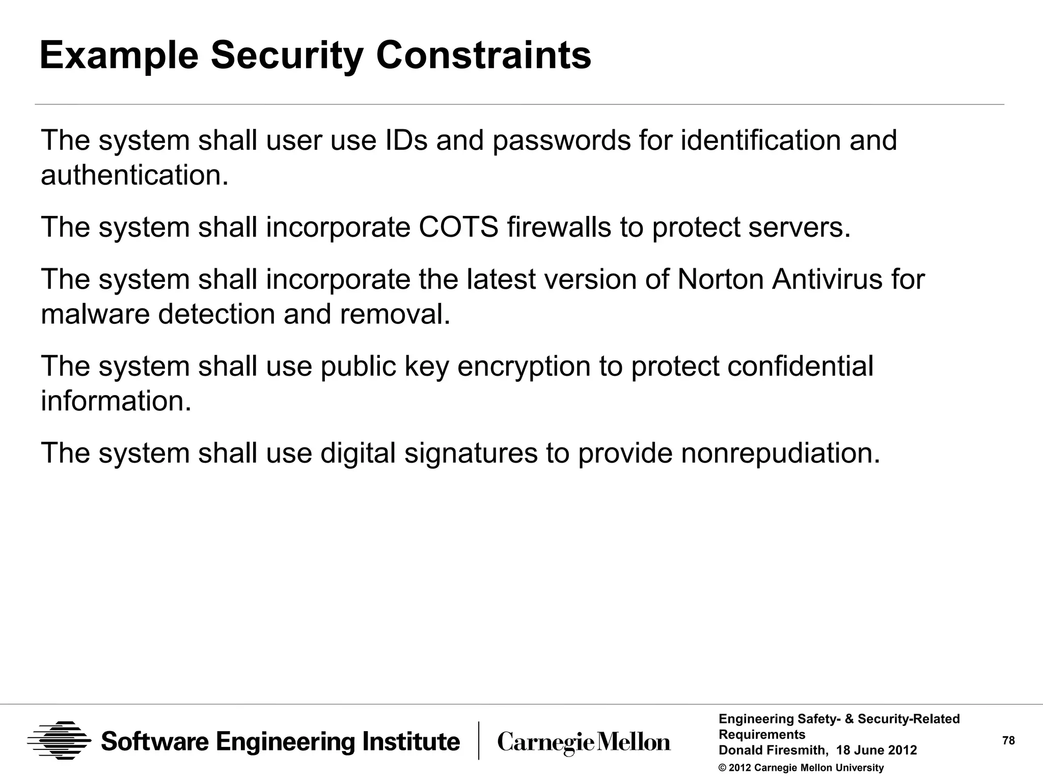 Example Security Constraints

The system shall user use IDs and passwords for identification and
authentication.
The system shall incorporate COTS firewalls to protect servers.
The system shall incorporate the latest version of Norton Antivirus for
malware detection and removal.
The system shall use public key encryption to protect confidential
information.
The system shall use digital signatures to provide nonrepudiation.




                                                      Engineering Safety- & Security-Related
                                                      Requirements                             78
                                                      Donald Firesmith, 18 June 2012
                                                      © 2012 Carnegie Mellon University
 