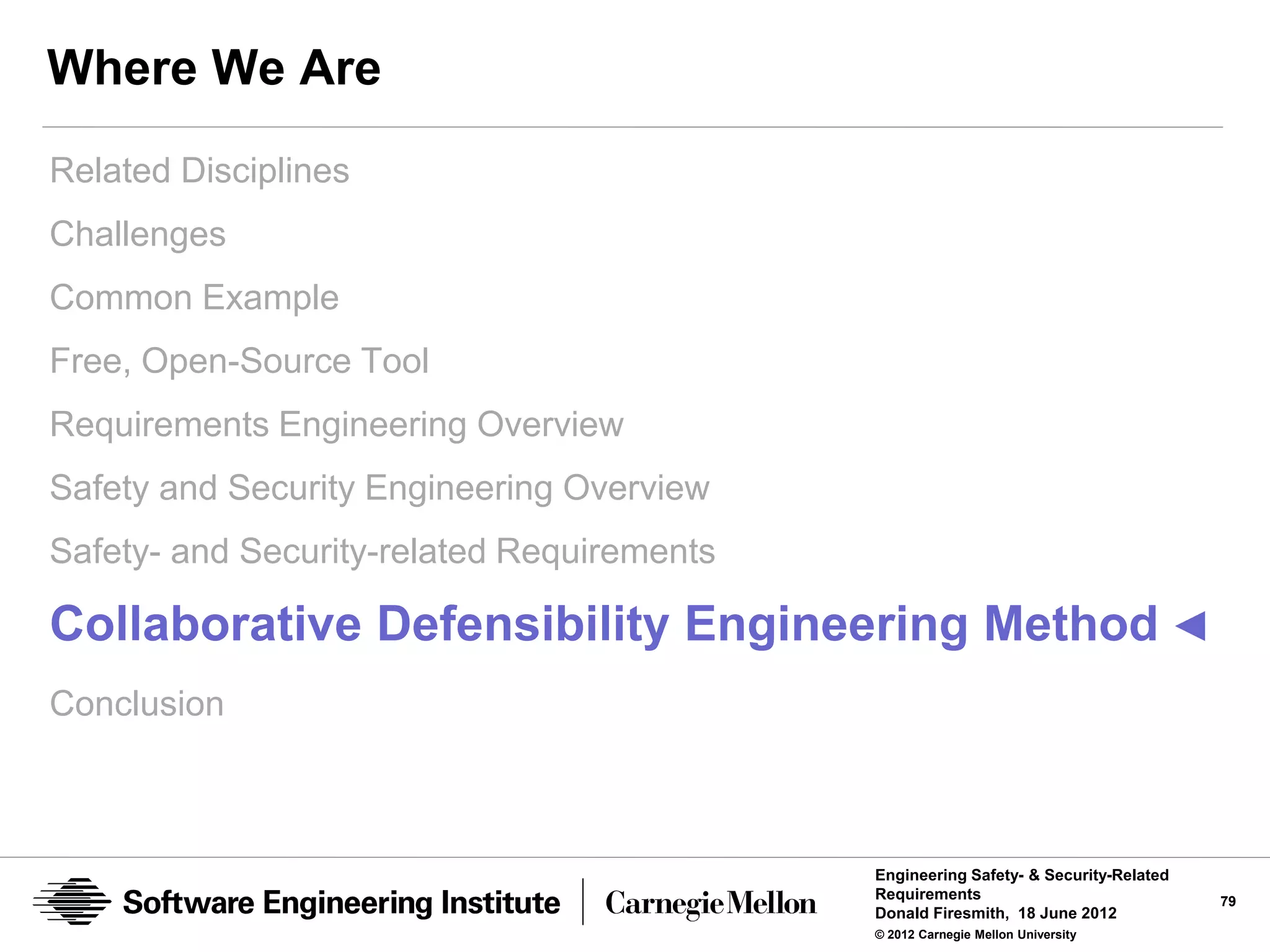 Where We Are
Related Disciplines
Challenges
Common Example
Free, Open-Source Tool
Requirements Engineering Overview
Safety and Security Engineering Overview
Safety- and Security-related Requirements

Collaborative Defensibility Engineering Method ◄
Conclusion



                                            Engineering Safety- & Security-Related
                                            Requirements                             79
                                            Donald Firesmith, 18 June 2012
                                            © 2012 Carnegie Mellon University
 