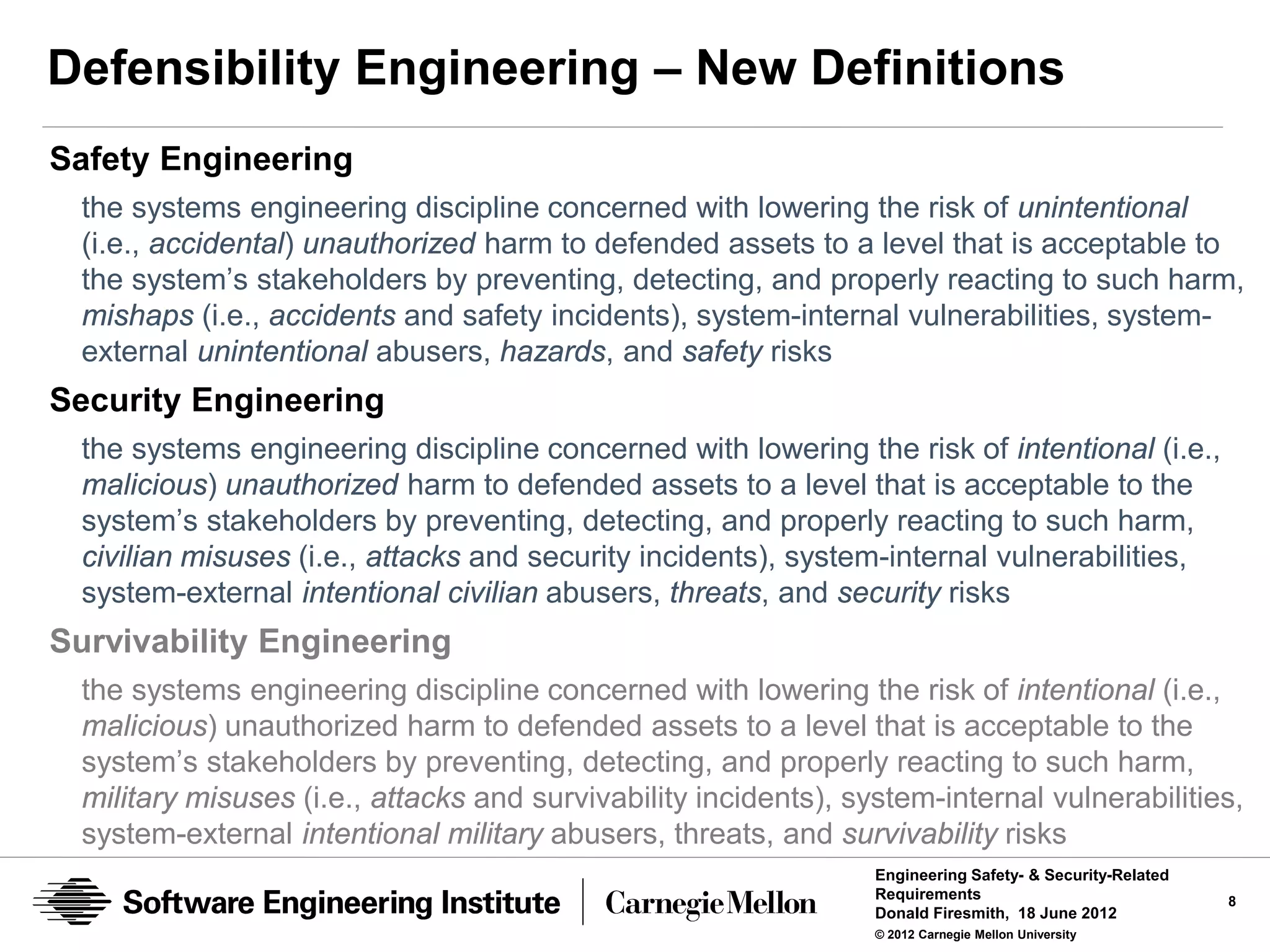 Defensibility Engineering – New Definitions
Safety Engineering
 the systems engineering discipline concerned with lowering the risk of unintentional
 (i.e., accidental) unauthorized harm to defended assets to a level that is acceptable to
 the system’s stakeholders by preventing, detecting, and properly reacting to such harm,
 mishaps (i.e., accidents and safety incidents), system-internal vulnerabilities, system-
 external unintentional abusers, hazards, and safety risks
Security Engineering
 the systems engineering discipline concerned with lowering the risk of intentional (i.e.,
 malicious) unauthorized harm to defended assets to a level that is acceptable to the
 system’s stakeholders by preventing, detecting, and properly reacting to such harm,
 civilian misuses (i.e., attacks and security incidents), system-internal vulnerabilities,
 system-external intentional civilian abusers, threats, and security risks
Survivability Engineering
 the systems engineering discipline concerned with lowering the risk of intentional (i.e.,
 malicious) unauthorized harm to defended assets to a level that is acceptable to the
 system’s stakeholders by preventing, detecting, and properly reacting to such harm,
 military misuses (i.e., attacks and survivability incidents), system-internal vulnerabilities,
 system-external intentional military abusers, threats, and survivability risks
                                                                 Engineering Safety- & Security-Related
                                                                 Requirements                             8
                                                                 Donald Firesmith, 18 June 2012
                                                                 © 2012 Carnegie Mellon University
 