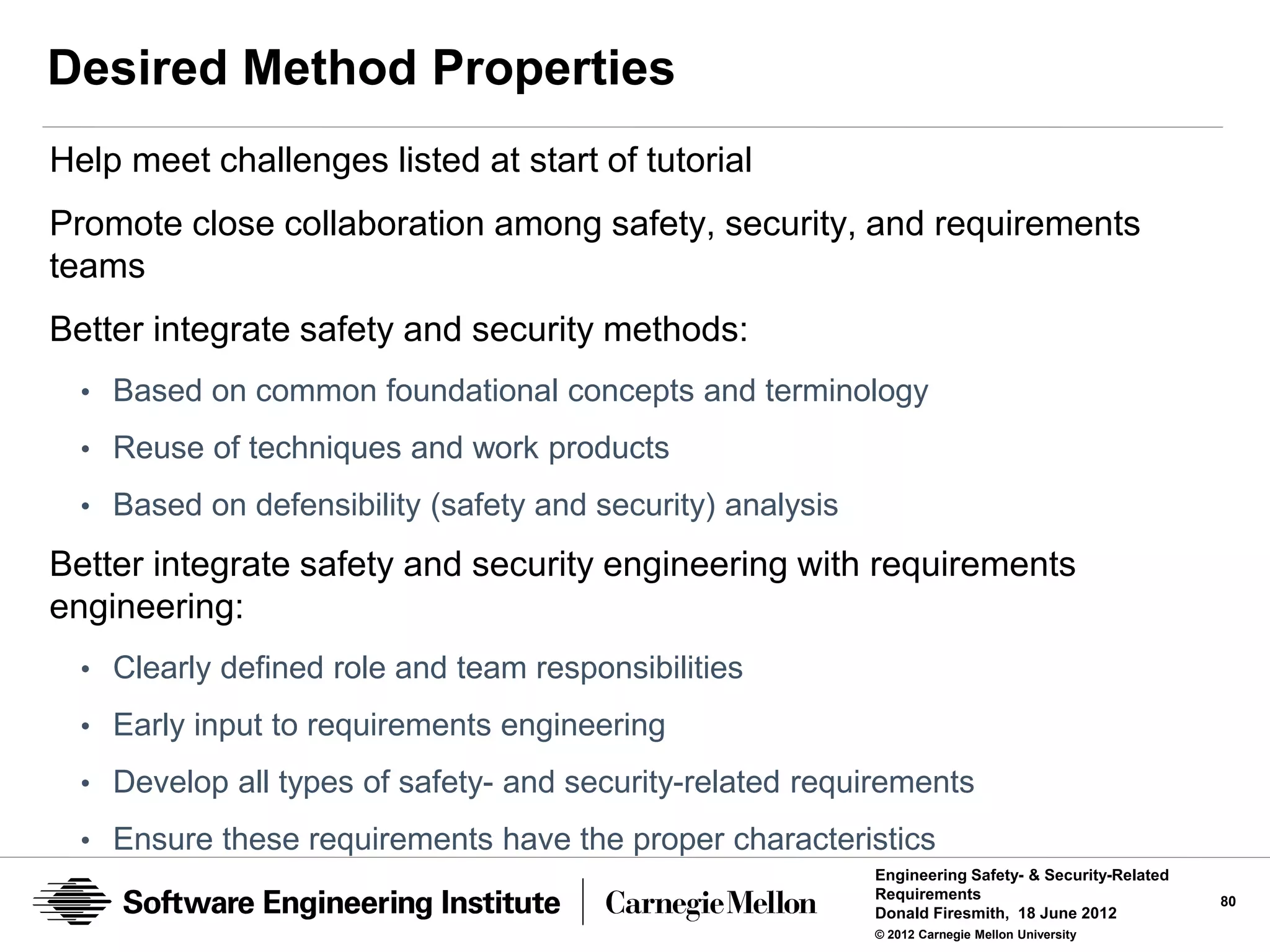 Desired Method Properties
Help meet challenges listed at start of tutorial
Promote close collaboration among safety, security, and requirements
teams
Better integrate safety and security methods:
  • Based on common foundational concepts and terminology
  • Reuse of techniques and work products
  • Based on defensibility (safety and security) analysis

Better integrate safety and security engineering with requirements
engineering:
  • Clearly defined role and team responsibilities
  • Early input to requirements engineering
  • Develop all types of safety- and security-related requirements

  • Ensure these requirements have the proper characteristics
                                                            Engineering Safety- & Security-Related
                                                            Requirements                             80
                                                            Donald Firesmith, 18 June 2012
                                                            © 2012 Carnegie Mellon University
 