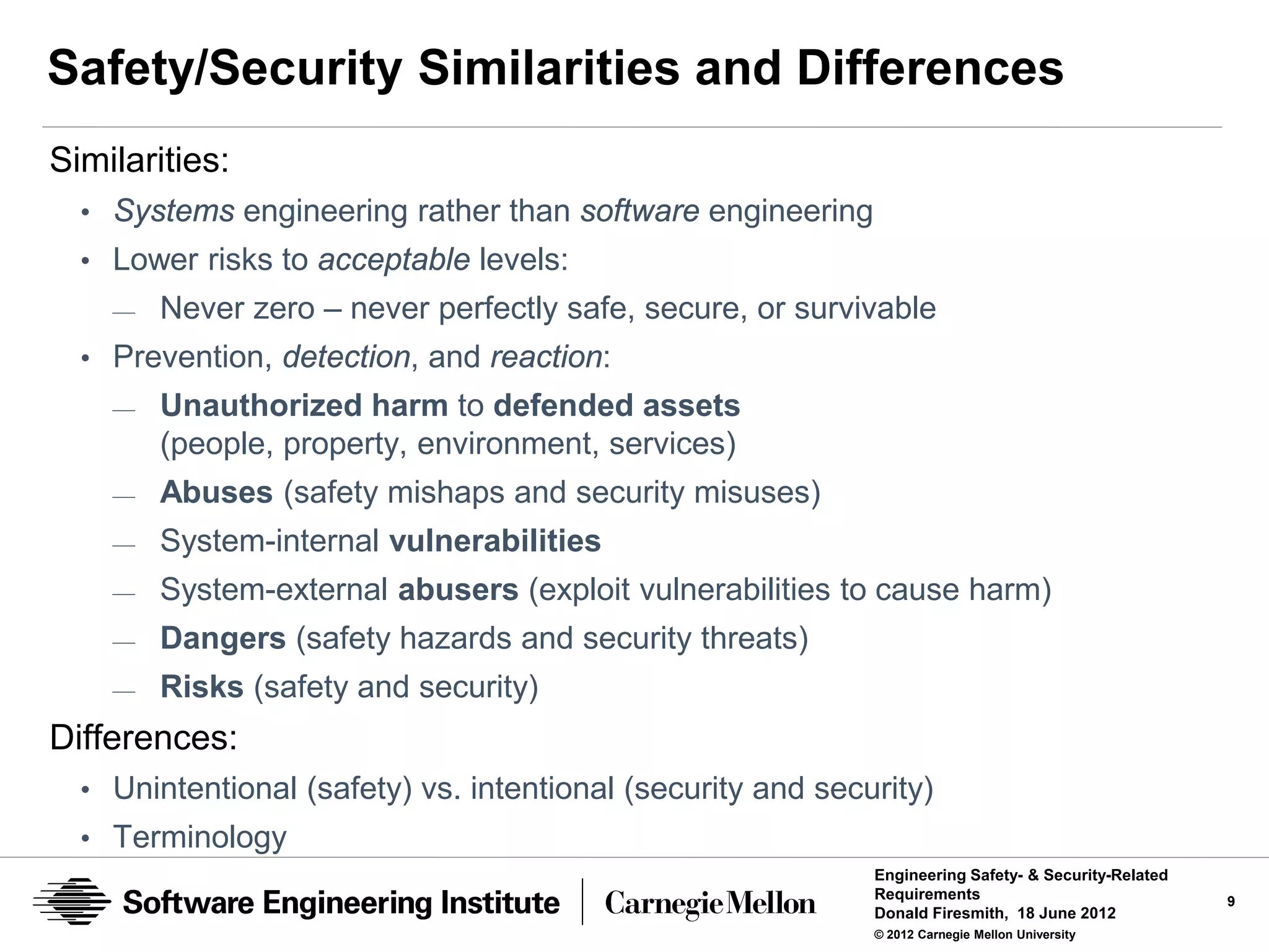 Safety/Security Similarities and Differences
Similarities:
  • Systems engineering rather than software engineering
  • Lower risks to acceptable levels:
    —   Never zero – never perfectly safe, secure, or survivable
  • Prevention, detection, and reaction:
    —   Unauthorized harm to defended assets
        (people, property, environment, services)
    —   Abuses (safety mishaps and security misuses)
    —   System-internal vulnerabilities
    —   System-external abusers (exploit vulnerabilities to cause harm)
    —   Dangers (safety hazards and security threats)
    —   Risks (safety and security)
Differences:
  • Unintentional (safety) vs. intentional (security and security)
  • Terminology
                                                             Engineering Safety- & Security-Related
                                                             Requirements                             9
                                                             Donald Firesmith, 18 June 2012
                                                             © 2012 Carnegie Mellon University
 