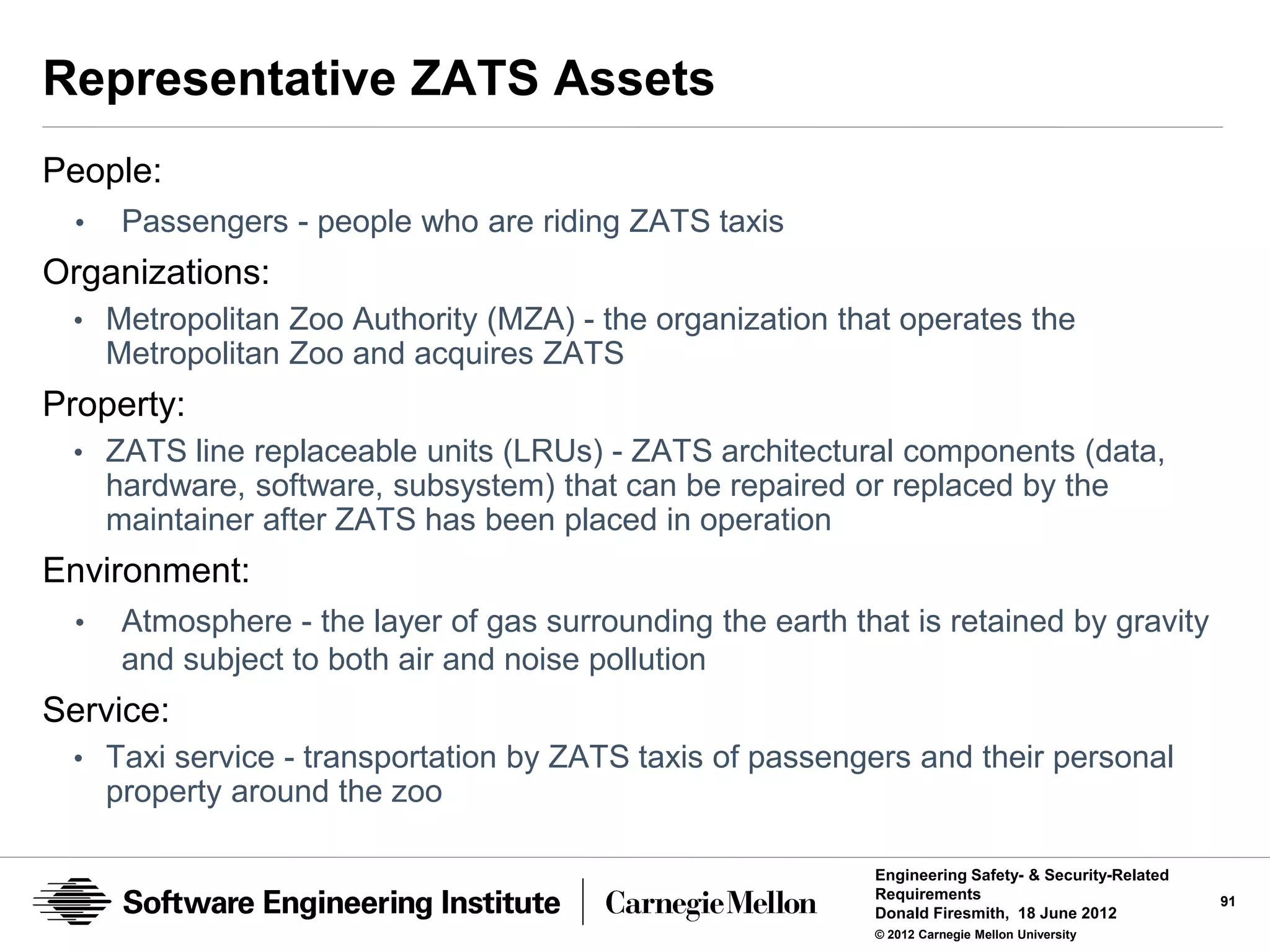 Representative ZATS Assets
People:
  •    Passengers - people who are riding ZATS taxis
Organizations:
 • Metropolitan Zoo Authority (MZA) - the organization that operates the
      Metropolitan Zoo and acquires ZATS
Property:
 • ZATS line replaceable units (LRUs) - ZATS architectural components (data,
      hardware, software, subsystem) that can be repaired or replaced by the
      maintainer after ZATS has been placed in operation
Environment:
  •    Atmosphere - the layer of gas surrounding the earth that is retained by gravity
       and subject to both air and noise pollution
Service:
 • Taxi service - transportation by ZATS taxis of passengers and their personal
      property around the zoo

                                                             Engineering Safety- & Security-Related
                                                             Requirements                             91
                                                             Donald Firesmith, 18 June 2012
                                                             © 2012 Carnegie Mellon University
 