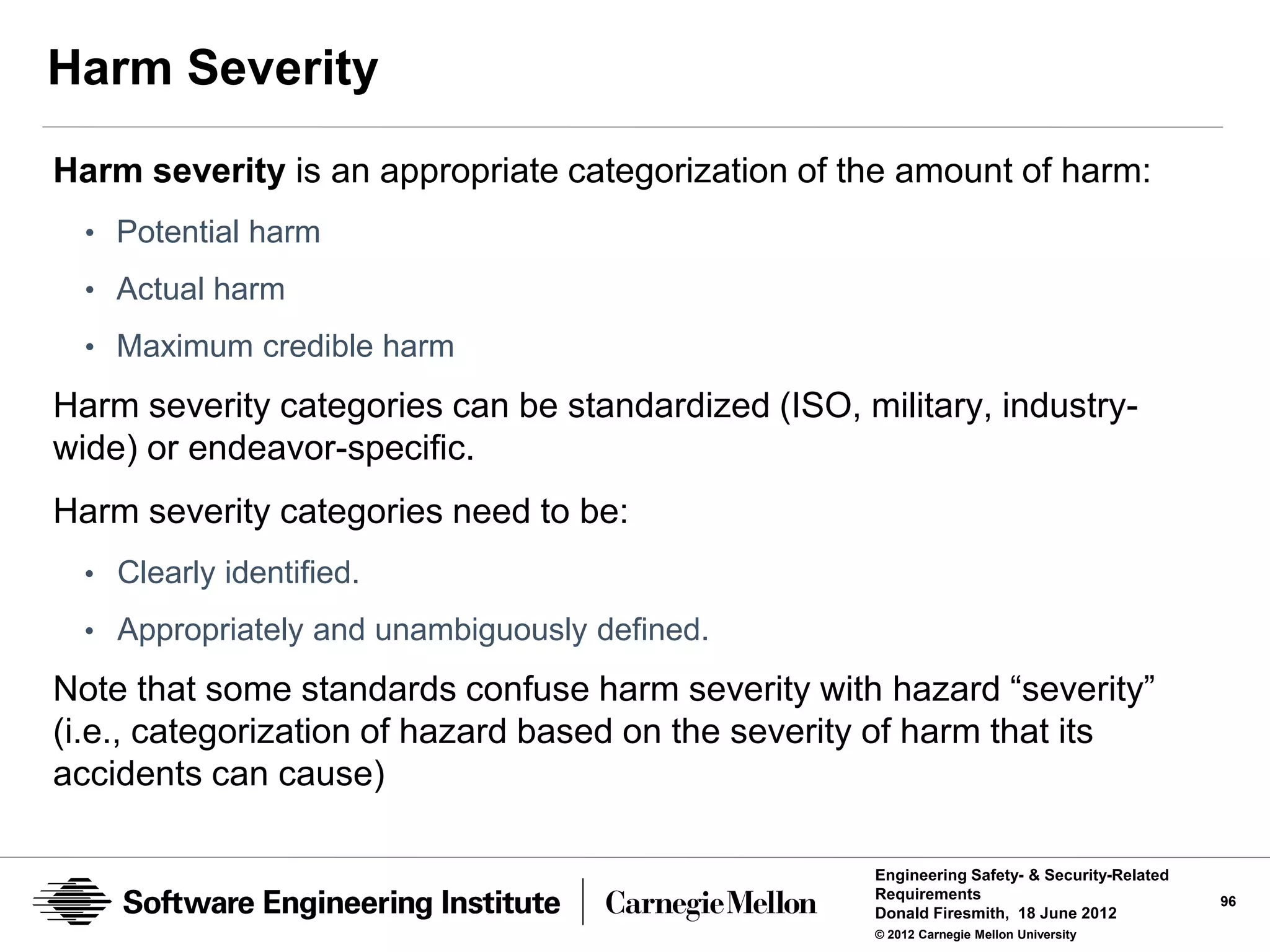 Harm Severity
Harm severity is an appropriate categorization of the amount of harm:
  • Potential harm
  • Actual harm
  • Maximum credible harm

Harm severity categories can be standardized (ISO, military, industry-
wide) or endeavor-specific.
Harm severity categories need to be:
  • Clearly identified.
  • Appropriately and unambiguously defined.

Note that some standards confuse harm severity with hazard “severity”
(i.e., categorization of hazard based on the severity of harm that its
accidents can cause)

                                                     Engineering Safety- & Security-Related
                                                     Requirements                             96
                                                     Donald Firesmith, 18 June 2012
                                                     © 2012 Carnegie Mellon University
 