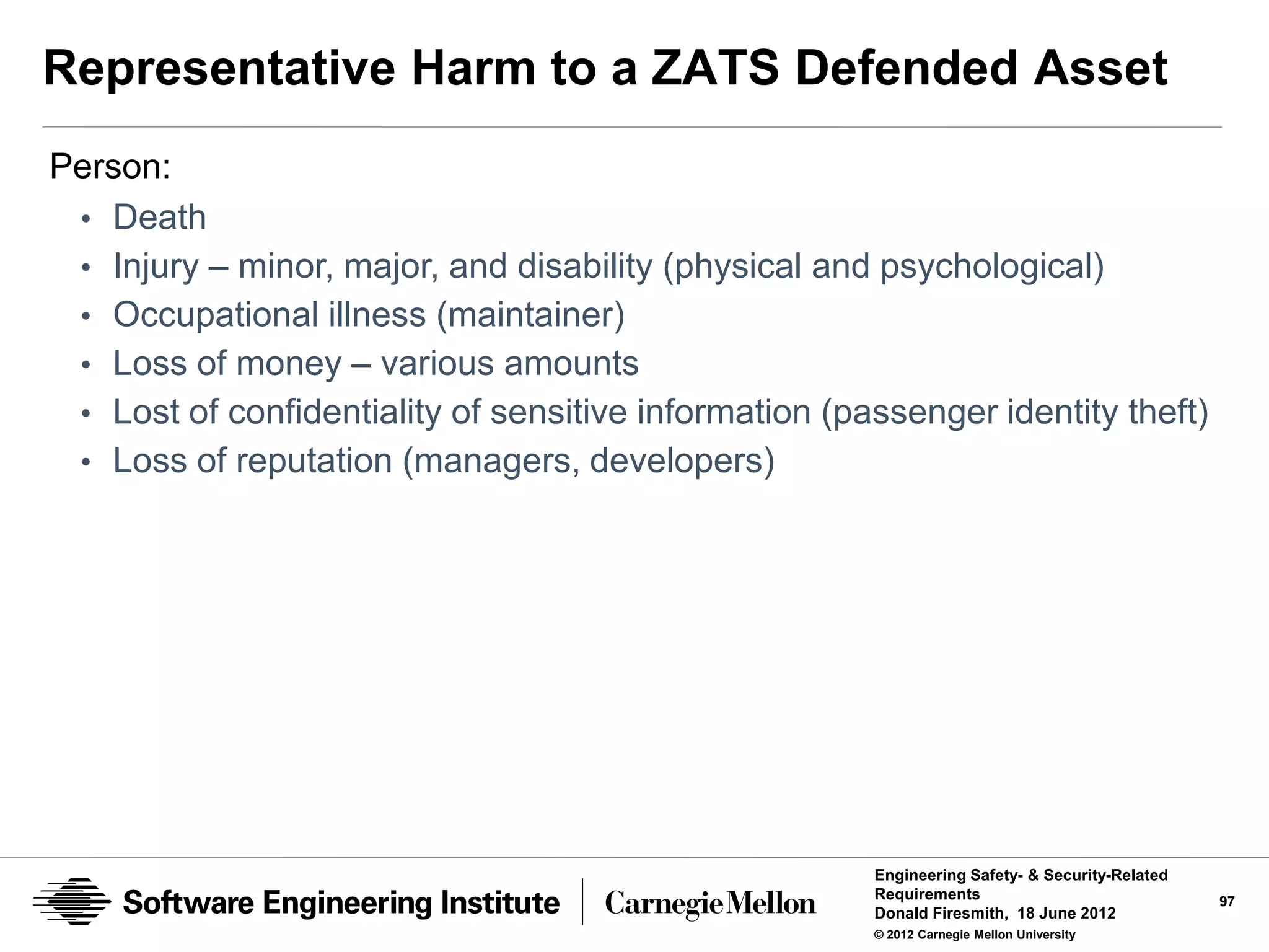 Representative Harm to a ZATS Defended Asset
Person:
 • Death
 • Injury – minor, major, and disability (physical and psychological)
 • Occupational illness (maintainer)
 • Loss of money – various amounts
 • Lost of confidentiality of sensitive information (passenger identity theft)
 • Loss of reputation (managers, developers)




                                                       Engineering Safety- & Security-Related
                                                       Requirements                             97
                                                       Donald Firesmith, 18 June 2012
                                                       © 2012 Carnegie Mellon University
 