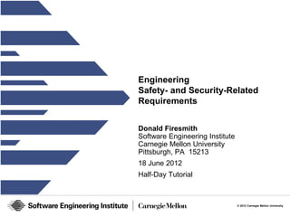 Engineering
Safety- and Security-Related
Requirements


Donald Firesmith
Software Engineering Institute
Carnegie Mellon University
Pittsburgh, PA 15213
18 June 2012
Half-Day Tutorial



                                 © 2012 Carnegie Mellon University
 