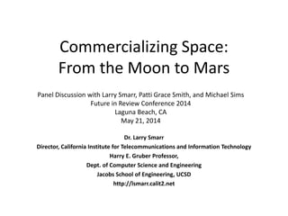 Commercializing Space:
From the Moon to Mars
Dr. Larry Smarr
Director, California Institute for Telecommunications and Information Technology
Harry E. Gruber Professor,
Dept. of Computer Science and Engineering
Jacobs School of Engineering, UCSD
http://lsmarr.calit2.net
Panel Discussion with Larry Smarr, Patti Grace Smith, and Michael Sims
Future in Review Conference 2014
Laguna Beach, CA
May 21, 2014
 