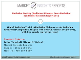 Contact Details:
Irfan Tamboli (Head Of Sales)
Market Insights Reports
Phone: + 1704 266 3234
Mob: +91-750-707-8687
Radiation Toxicity (Radiation Sickness, Acute Radiation
Syndrome) Research Report 2019
Global Radiation Toxicity (Radiation Sickness, Acute Radiation
Syndrome) Competitive Analysis with Growth Forecast 2019 to 2025,
with free sample copy of the report
irfan@markertinsightsreports.comsales@markertinsightsreports.com
 