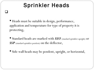 Sprinkler Heads
 Sprinkler heads are the key components of the system,
 Heads must be suitable in design, performance,
application and temperature for type of property it is
protecting,
 Standard heads are marked with SSU (standard sprinkler upright) or
SSP (standard sprinkler pendent) on the deflector,
 Side wall heads may be pendent, upright, or horizontal,
 