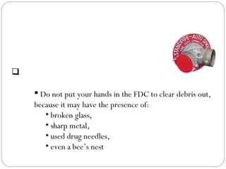  Safety consideration:
 Do not put your hands in the FDC to clear debris out,
because it may have the presence of:
• broken glass,
• sharp metal,
• used drug needles,
• even a bee’s nest
Fire Department Connection
(FDC)
 