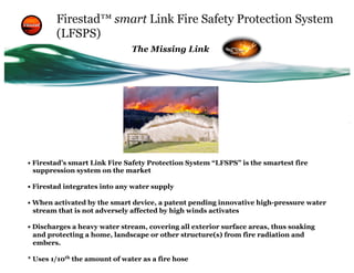 Firestad™ smart Link Fire Safety Protection System
(LFSPS)
• Firestad’s smart Link Fire Safety Protection System “LFSPS” is the smartest fire
suppression system on the market
• Firestad integrates into any water supply
• When activated by the smart device, a patent pending innovative high-pressure water
stream that is not adversely affected by high winds activates
• Discharges a heavy water stream, covering all exterior surface areas, thus soaking
and protecting a home, landscape or other structure(s) from fire radiation and
embers.
* Uses 1/10th
the amount of water as a fire hose
The Missing Link
 