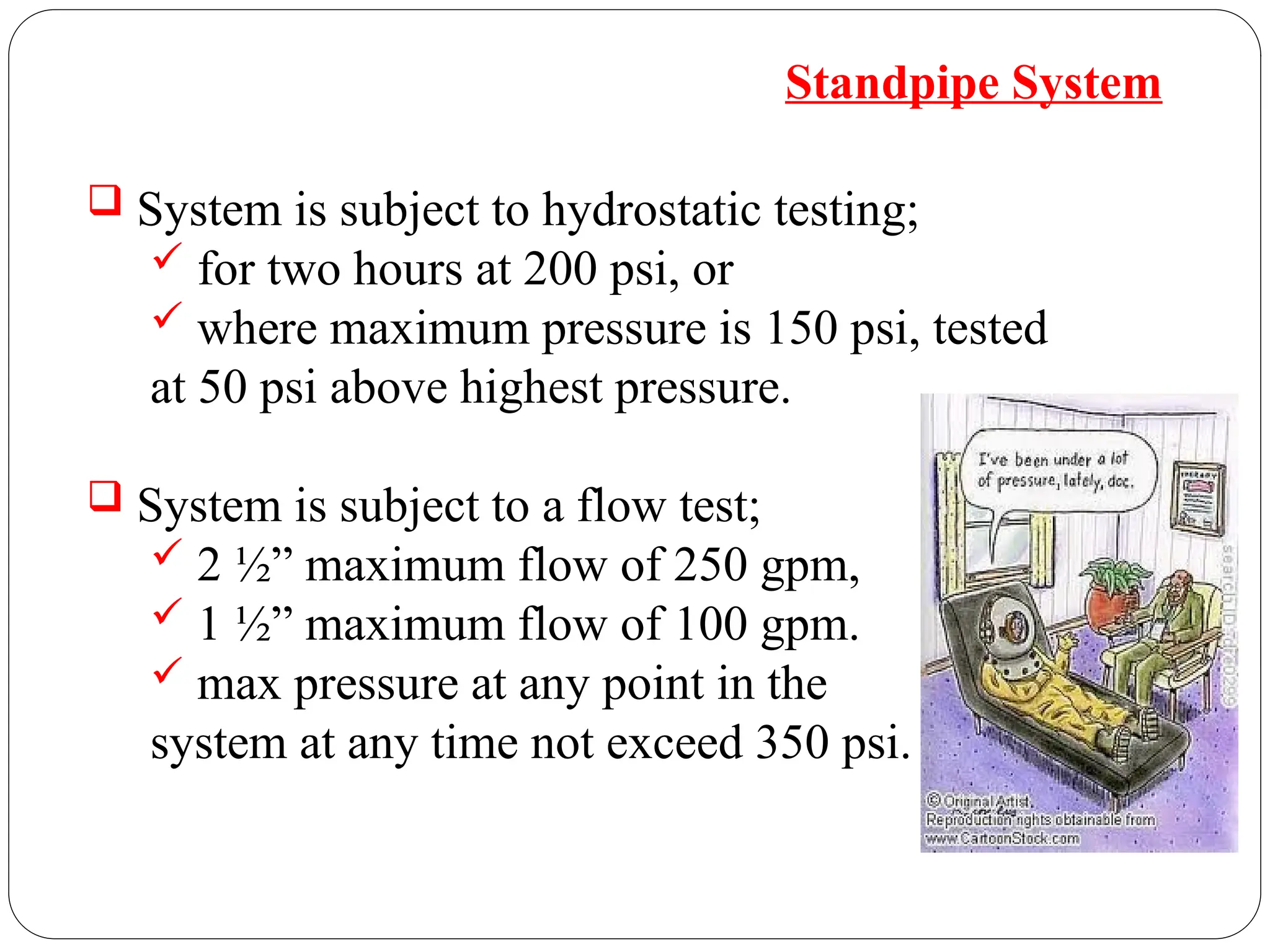  System is subject to hydrostatic testing;
 for two hours at 200 psi, or
 where maximum pressure is 150 psi, tested
at 50 psi above highest pressure.
 System is subject to a flow test;
 2 ½” maximum flow of 250 gpm,
 1 ½” maximum flow of 100 gpm.
 max pressure at any point in the
system at any time not exceed 350 psi.
Standpipe System
 