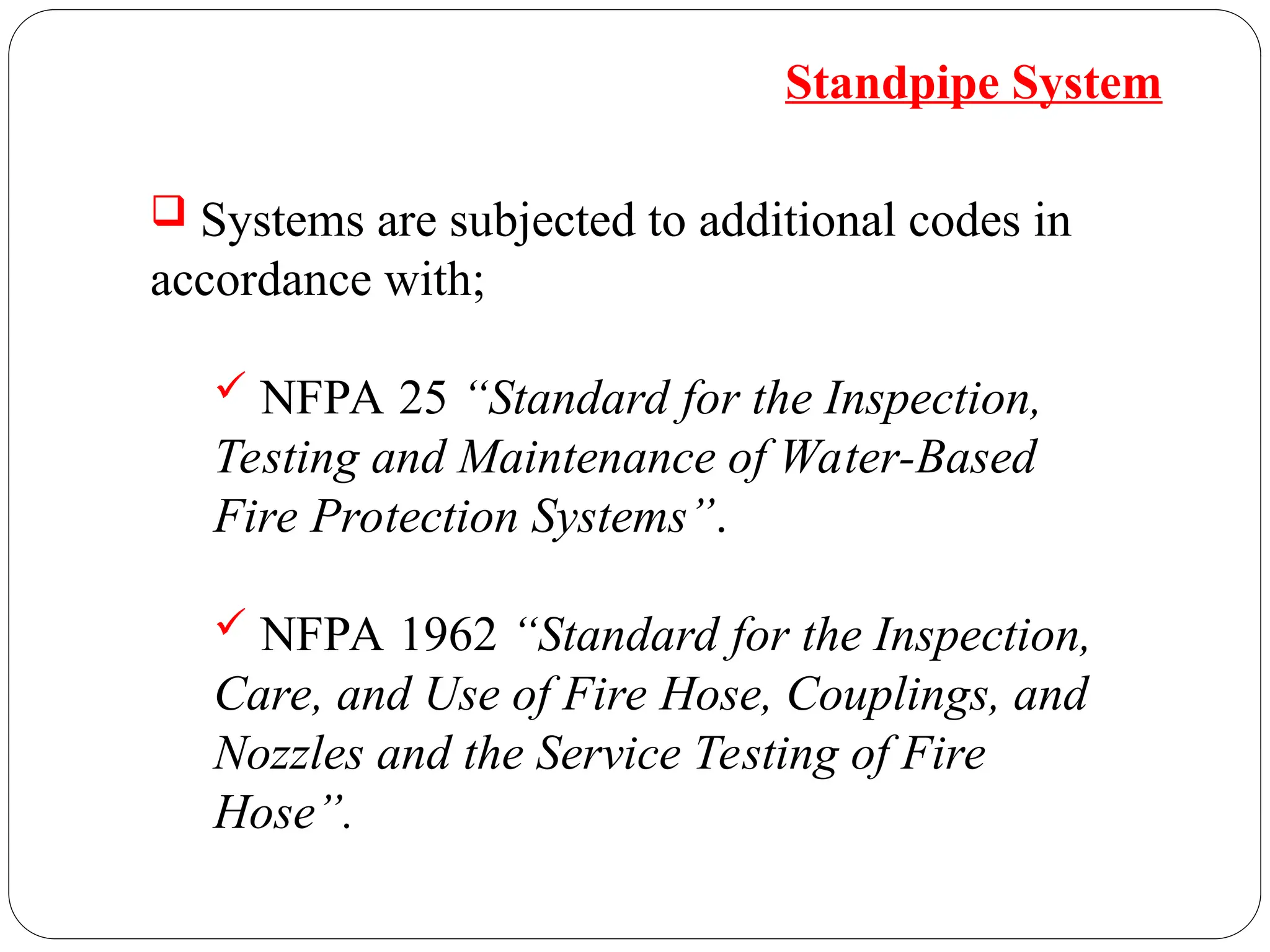  Systems are subjected to additional codes in
accordance with;
 NFPA 25 “Standard for the Inspection,
Testing and Maintenance of Water-Based
Fire Protection Systems”.
 NFPA 1962 “Standard for the Inspection,
Care, and Use of Fire Hose, Couplings, and
Nozzles and the Service Testing of Fire
Hose”.
Standpipe System
 