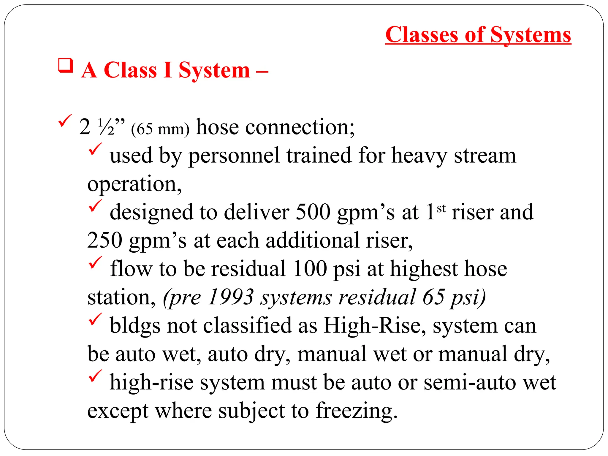 Classes of Systems
 A Class I System –
 2 ½” (65 mm) hose connection;
 used by personnel trained for heavy stream
operation,
 designed to deliver 500 gpm’s at 1st
riser and
250 gpm’s at each additional riser,
 flow to be residual 100 psi at highest hose
station, (pre 1993 systems residual 65 psi)
 bldgs not classified as High-Rise, system can
be auto wet, auto dry, manual wet or manual dry,
 high-rise system must be auto or semi-auto wet
except where subject to freezing.
 