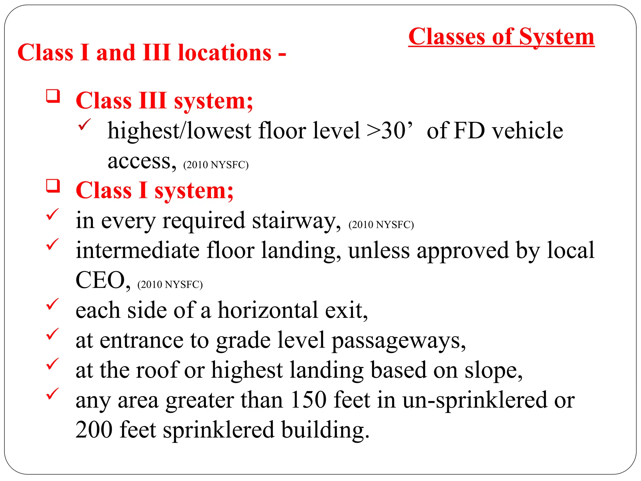 Class I and III locations -
 Class III system;
 highest/lowest floor level >30’ of FD vehicle
access, (2010 NYSFC)
 Class I system;
 in every required stairway, (2010 NYSFC)
 intermediate floor landing, unless approved by local
CEO, (2010 NYSFC)
 each side of a horizontal exit,
 at entrance to grade level passageways,
 at the roof or highest landing based on slope,
 any area greater than 150 feet in un-sprinklered or
200 feet sprinklered building.
Classes of System
 