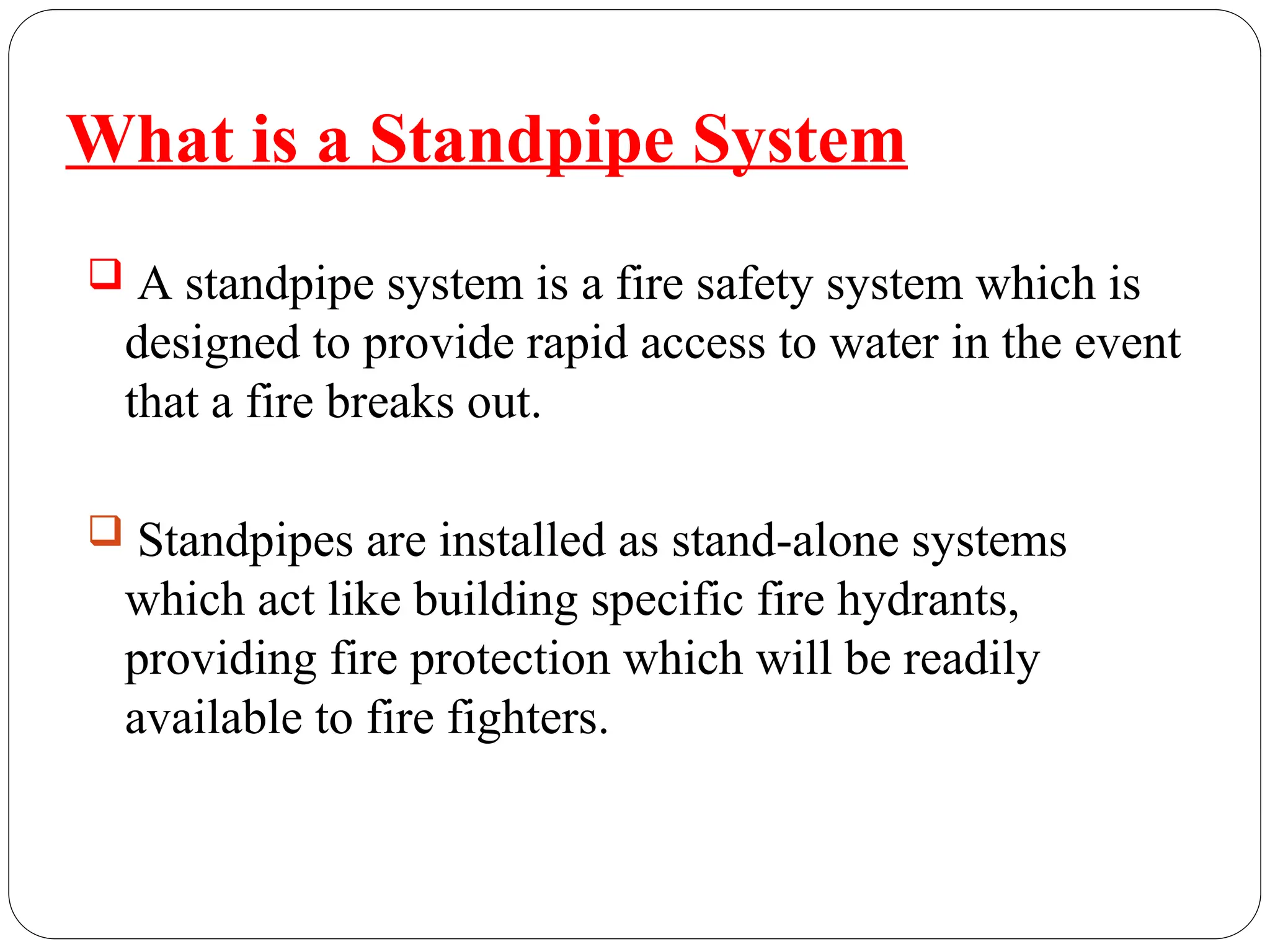  A standpipe system is a fire safety system which is
designed to provide rapid access to water in the event
that a fire breaks out.
 Standpipes are installed as stand-alone systems
which act like building specific fire hydrants,
providing fire protection which will be readily
available to fire fighters.
What is a Standpipe System
 