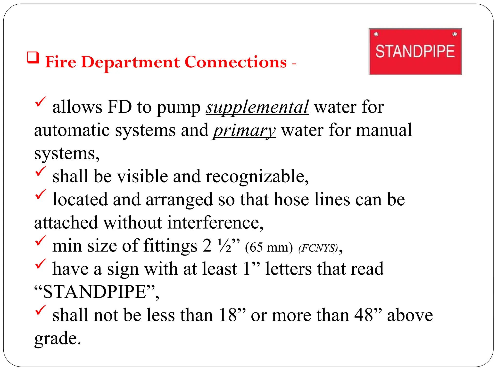  Fire Department Connections -
 allows FD to pump supplemental water for
automatic systems and primary water for manual
systems,
 shall be visible and recognizable,
 located and arranged so that hose lines can be
attached without interference,
 min size of fittings 2 ½” (65 mm) (FCNYS),
 have a sign with at least 1” letters that read
“STANDPIPE”,
 shall not be less than 18” or more than 48” above
grade.
 