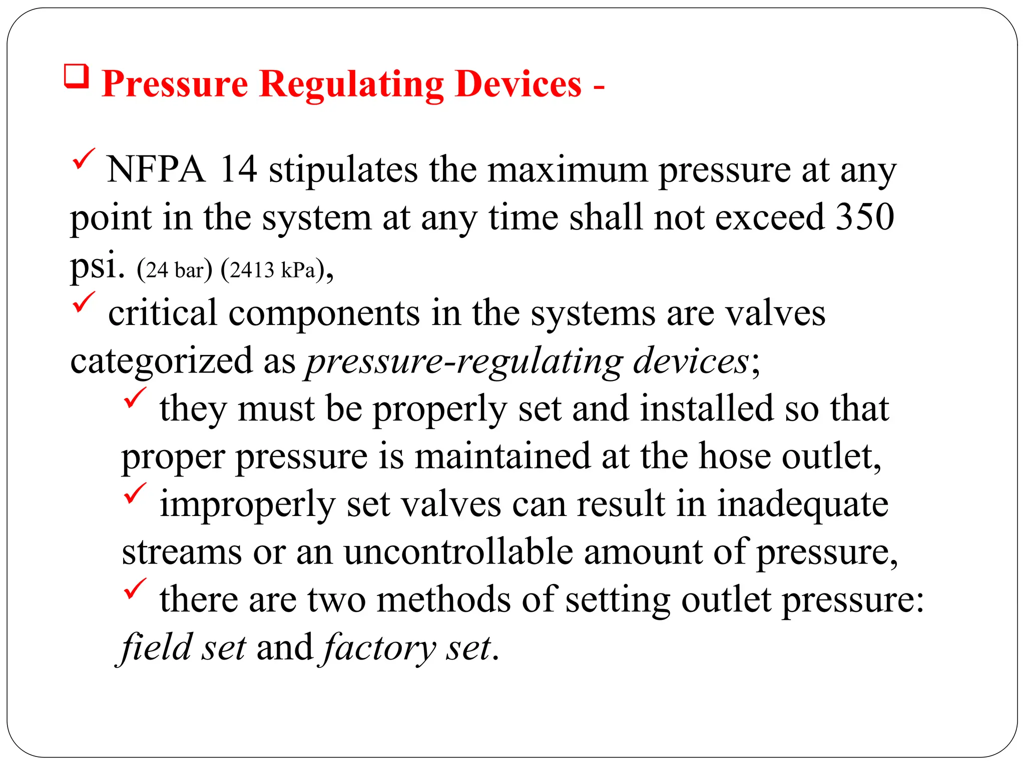  Pressure Regulating Devices -
 NFPA 14 stipulates the maximum pressure at any
point in the system at any time shall not exceed 350
psi. (24 bar) (2413 kPa),
 critical components in the systems are valves
categorized as pressure-regulating devices;
 they must be properly set and installed so that
proper pressure is maintained at the hose outlet,
 improperly set valves can result in inadequate
streams or an uncontrollable amount of pressure,
 there are two methods of setting outlet pressure:
field set and factory set.
 