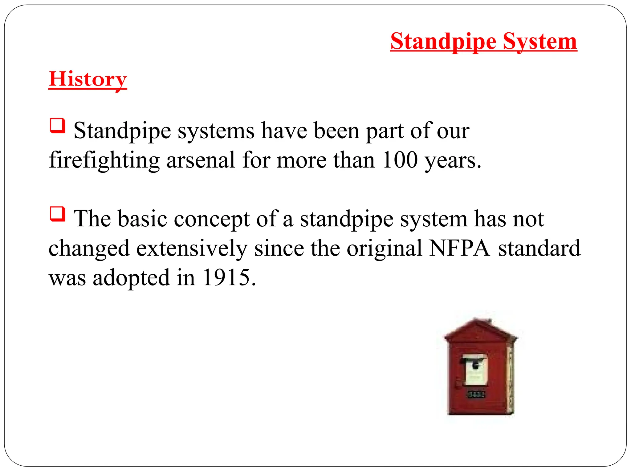 History
 Standpipe systems have been part of our
firefighting arsenal for more than 100 years.
 The basic concept of a standpipe system has not
changed extensively since the original NFPA standard
was adopted in 1915.
Standpipe System
 