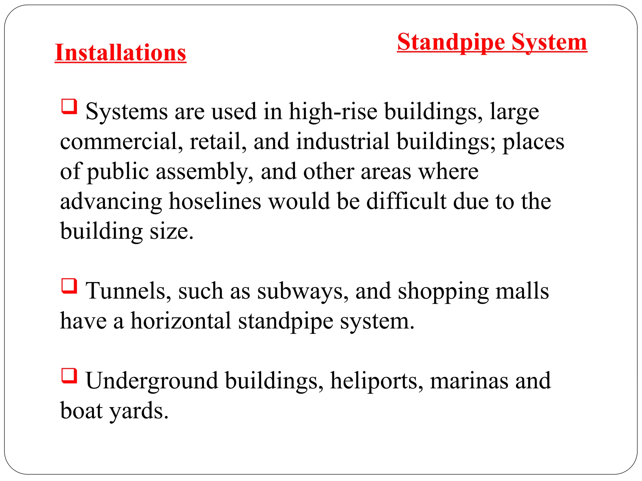  Systems are used in high-rise buildings, large
commercial, retail, and industrial buildings; places
of public assembly, and other areas where
advancing hoselines would be difficult due to the
building size.
 Tunnels, such as subways, and shopping malls
have a horizontal standpipe system.
 Underground buildings, heliports, marinas and
boat yards.
Installations Standpipe System
 