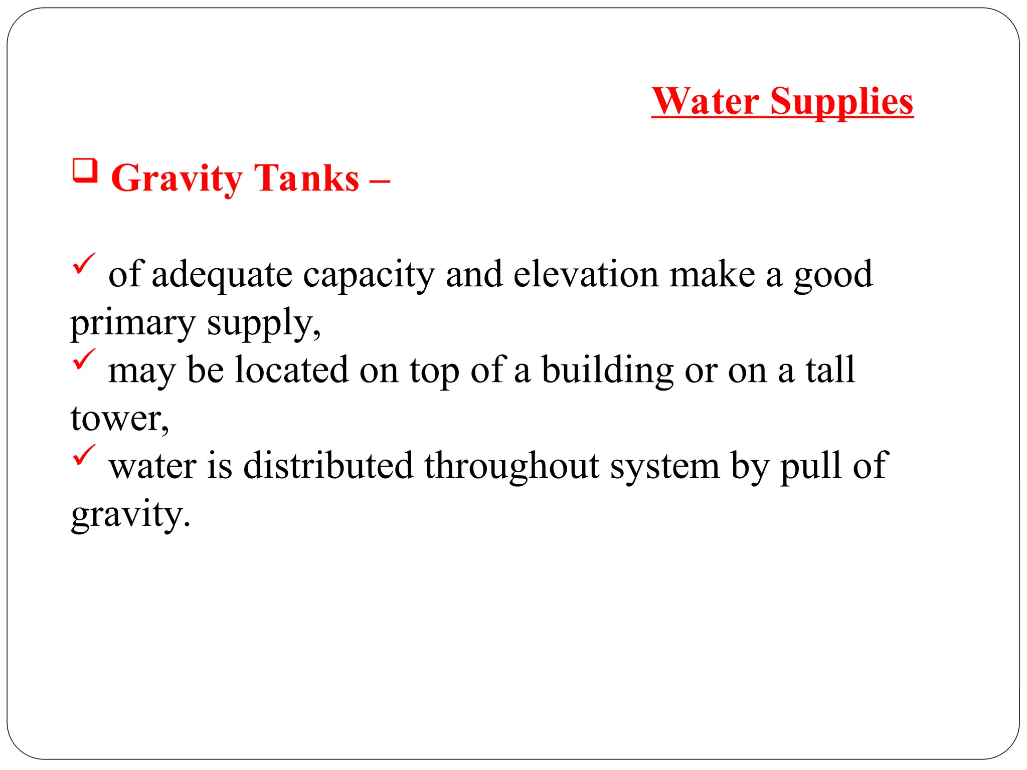  Gravity Tanks –
 of adequate capacity and elevation make a good
primary supply,
 may be located on top of a building or on a tall
tower,
 water is distributed throughout system by pull of
gravity.
Water Supplies
 