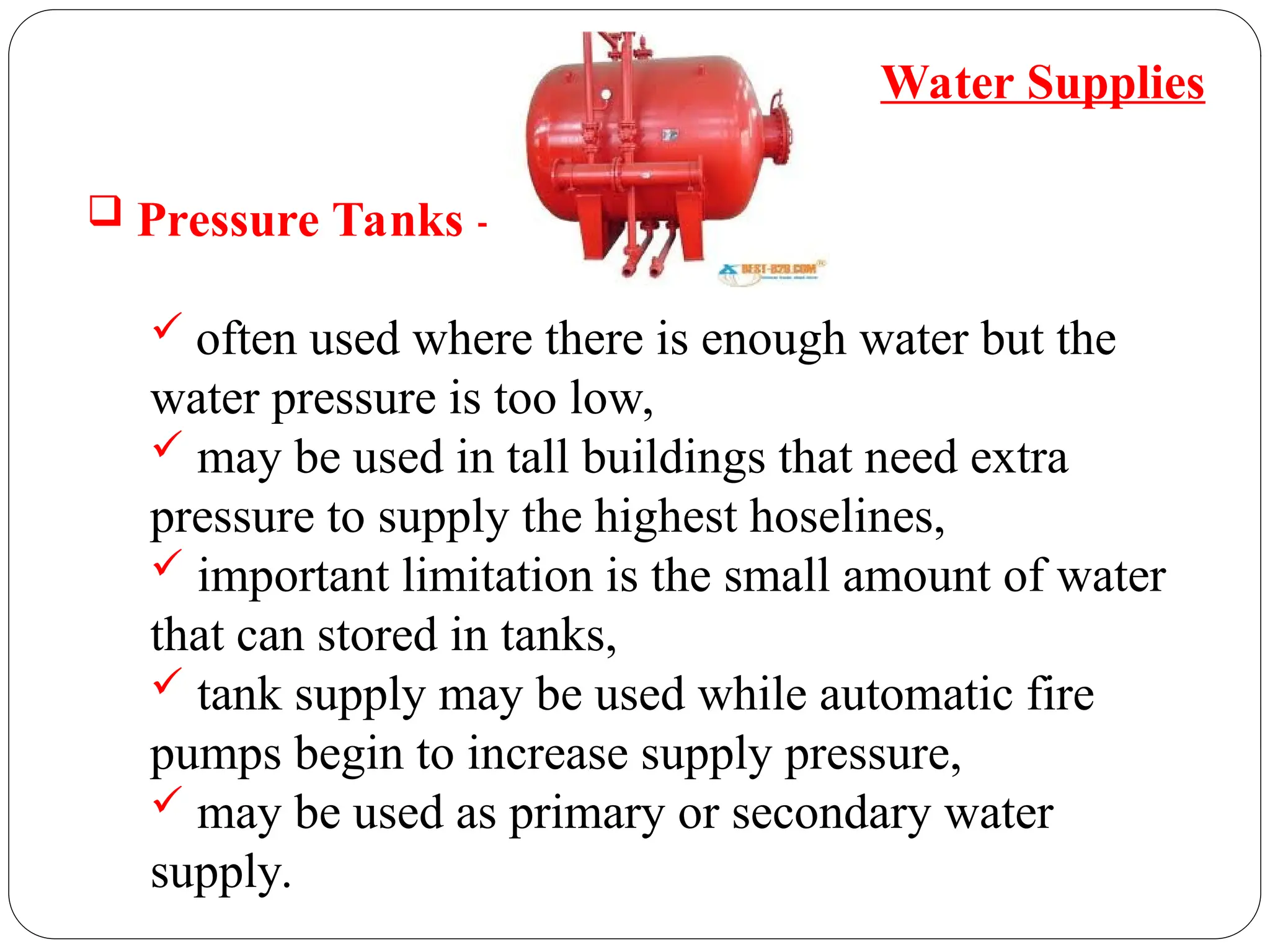  Pressure Tanks -
 often used where there is enough water but the
water pressure is too low,
 may be used in tall buildings that need extra
pressure to supply the highest hoselines,
 important limitation is the small amount of water
that can stored in tanks,
 tank supply may be used while automatic fire
pumps begin to increase supply pressure,
 may be used as primary or secondary water
supply.
Water Supplies
 