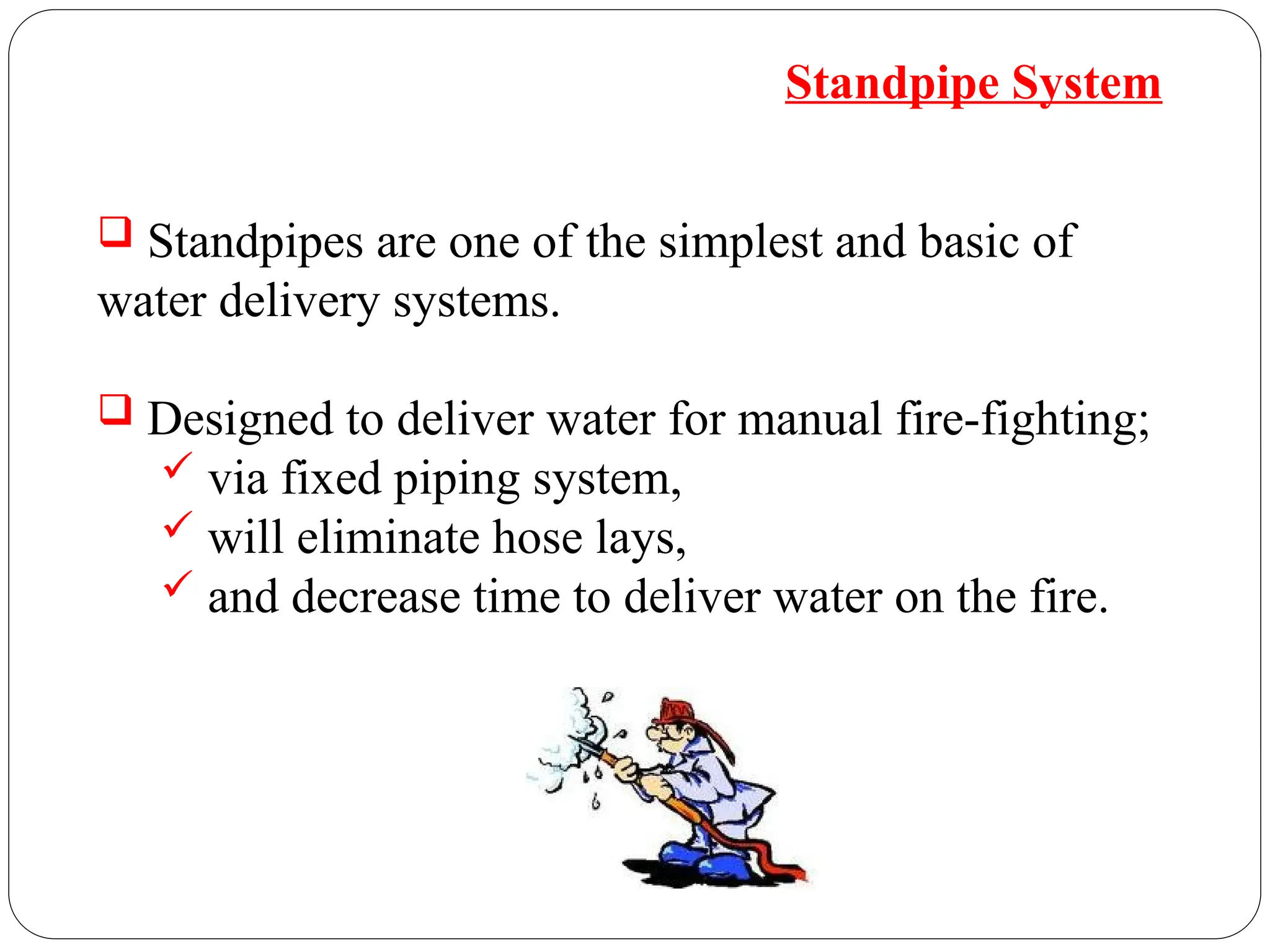  Standpipes are one of the simplest and basic of
water delivery systems.
 Designed to deliver water for manual fire-fighting;
 via fixed piping system,
 will eliminate hose lays,
 and decrease time to deliver water on the fire.
Standpipe System
 