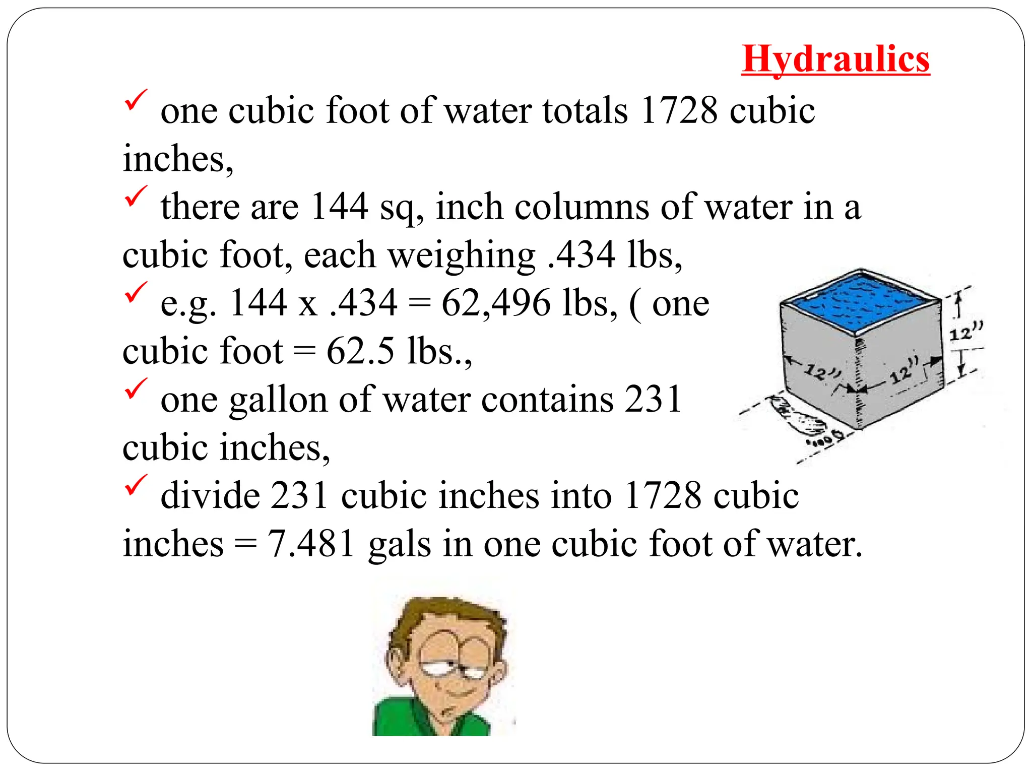  one cubic foot of water totals 1728 cubic
inches,
 there are 144 sq, inch columns of water in a
cubic foot, each weighing .434 lbs,
 e.g. 144 x .434 = 62,496 lbs, ( one
cubic foot = 62.5 lbs.,
 one gallon of water contains 231
cubic inches,
 divide 231 cubic inches into 1728 cubic
inches = 7.481 gals in one cubic foot of water.
Hydraulics
 