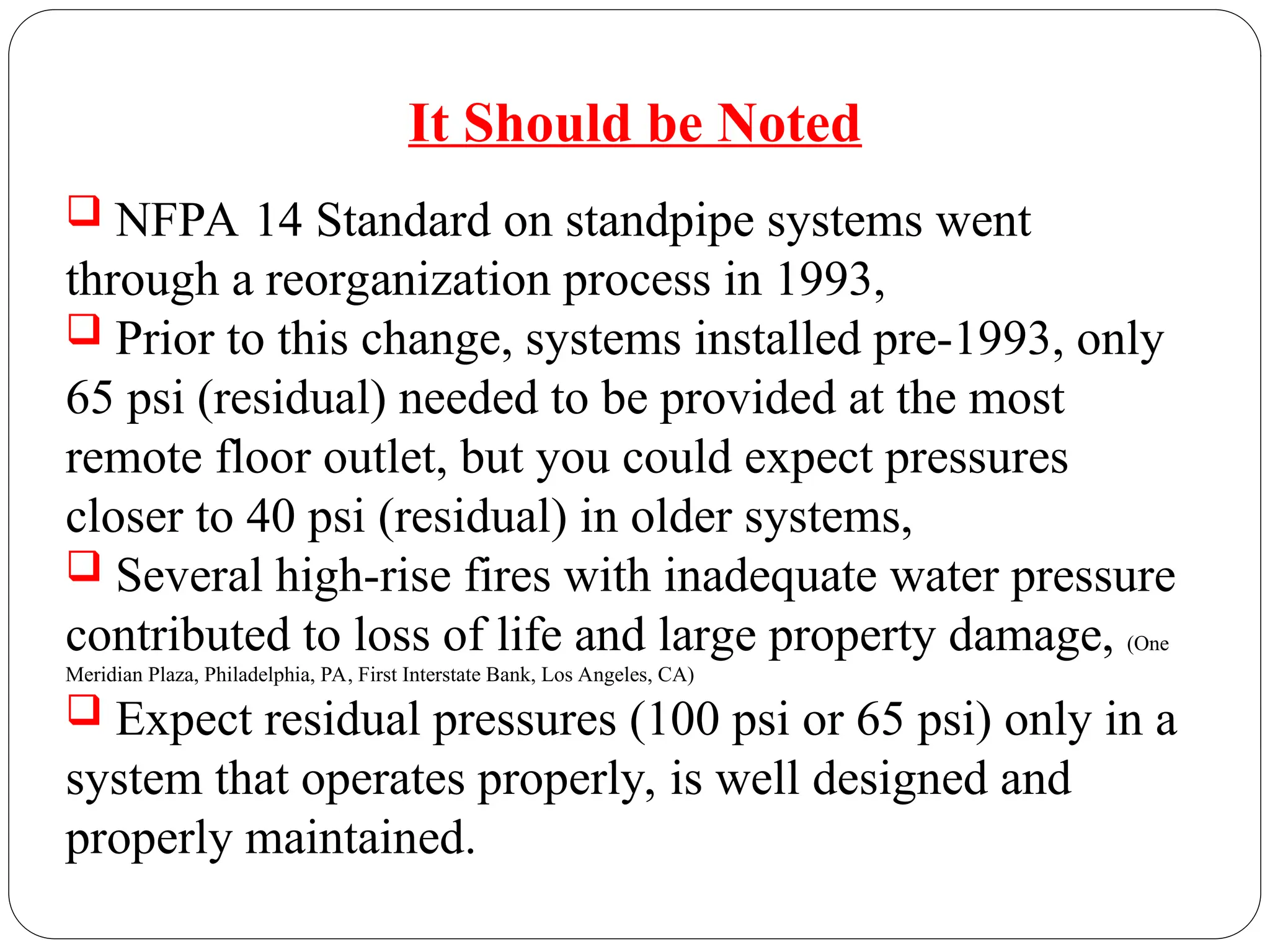It Should be Noted
 NFPA 14 Standard on standpipe systems went
through a reorganization process in 1993,
 Prior to this change, systems installed pre-1993, only
65 psi (residual) needed to be provided at the most
remote floor outlet, but you could expect pressures
closer to 40 psi (residual) in older systems,
 Several high-rise fires with inadequate water pressure
contributed to loss of life and large property damage, (One
Meridian Plaza, Philadelphia, PA, First Interstate Bank, Los Angeles, CA)
 Expect residual pressures (100 psi or 65 psi) only in a
system that operates properly, is well designed and
properly maintained.
 
