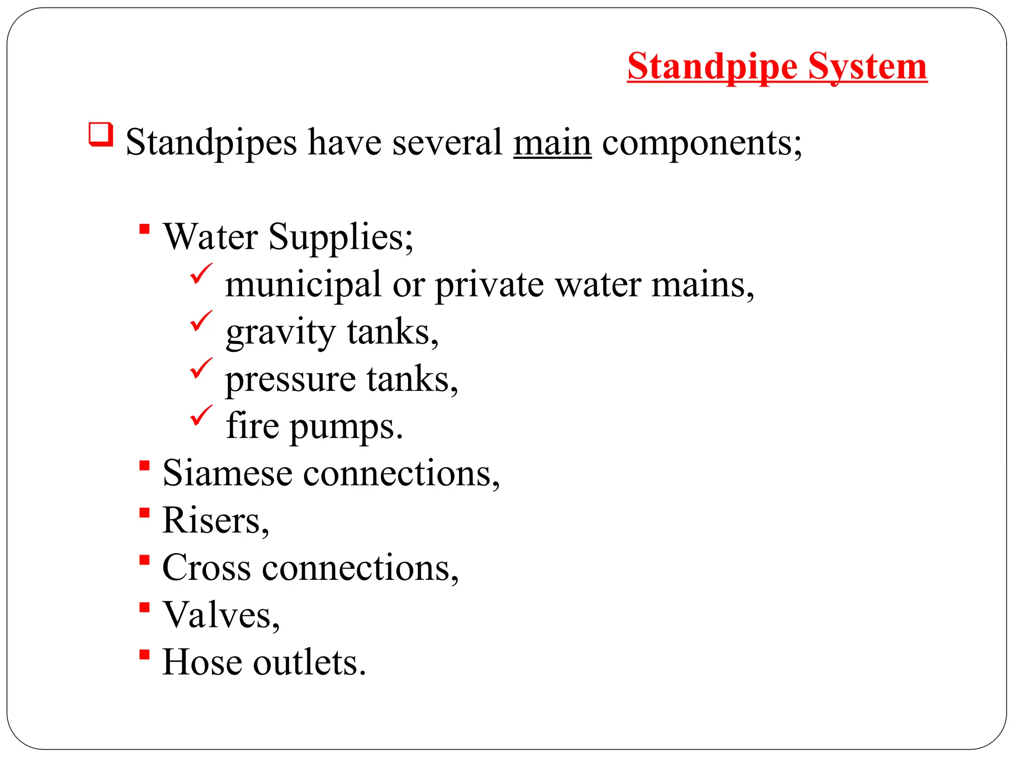  Standpipes have several main components;
 Water Supplies;
 municipal or private water mains,
 gravity tanks,
 pressure tanks,
 fire pumps.
 Siamese connections,
 Risers,
 Cross connections,
 Valves,
 Hose outlets.
Standpipe System
 