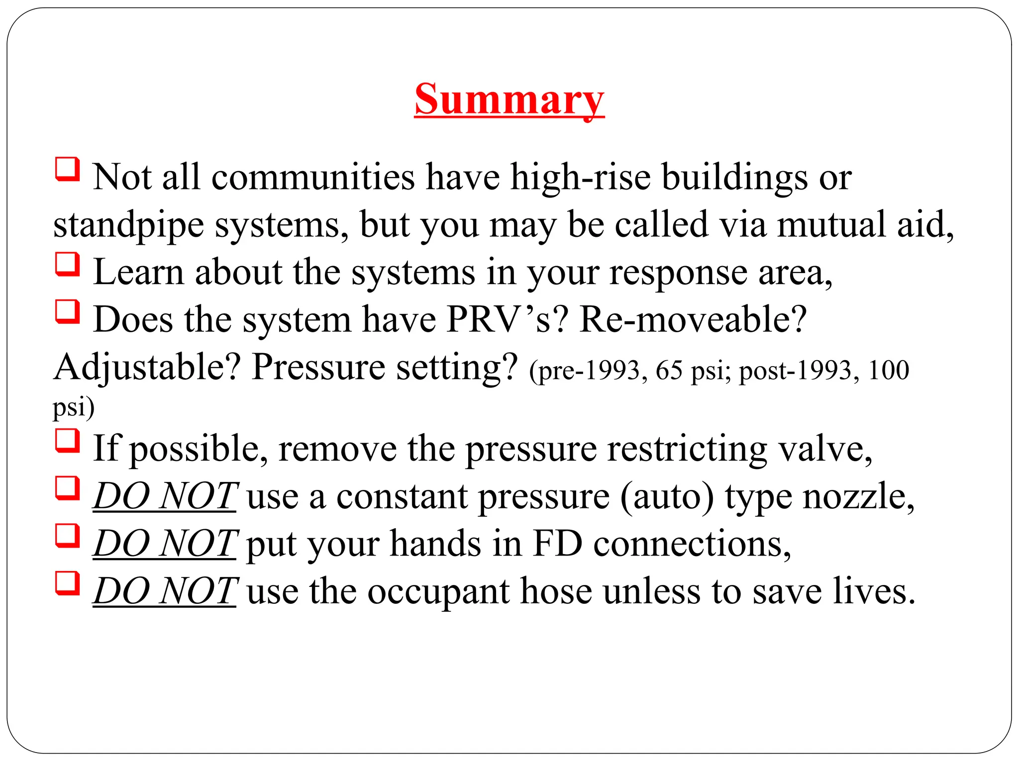 Summary
 Not all communities have high-rise buildings or
standpipe systems, but you may be called via mutual aid,
 Learn about the systems in your response area,
 Does the system have PRV’s? Re-moveable?
Adjustable? Pressure setting? (pre-1993, 65 psi; post-1993, 100
psi)
 If possible, remove the pressure restricting valve,
 DO NOT use a constant pressure (auto) type nozzle,
 DO NOT put your hands in FD connections,
 DO NOT use the occupant hose unless to save lives.
 