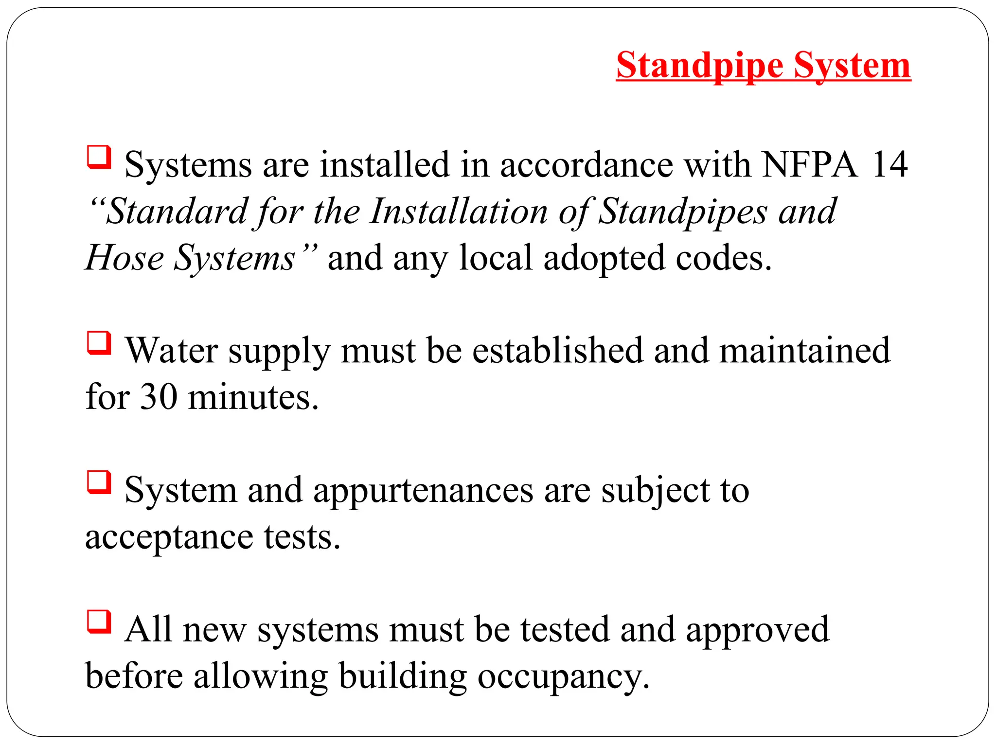  Systems are installed in accordance with NFPA 14
“Standard for the Installation of Standpipes and
Hose Systems” and any local adopted codes.
 Water supply must be established and maintained
for 30 minutes.
 System and appurtenances are subject to
acceptance tests.
 All new systems must be tested and approved
before allowing building occupancy.
Standpipe System
 