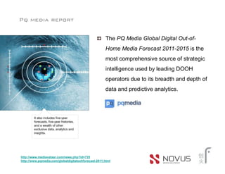Pq media report


                                                     The PQ Media Global Digital Out-of-
                                                     Home Media Forecast 2011-2015 is the
                                                     most comprehensive source of strategic
                                                     intelligence used by leading DOOH
                                                     operators due to its breadth and depth of
                                                     data and predictive analytics.



        It also includes five-year
        forecasts, five-year histories,
        and a wealth of other
        exclusive data, analytics and
        insights.




http://www.mediavataar.com/news.php?id=735
http://www.pqmedia.com/globaldigitaloohforecast-2011.html
 