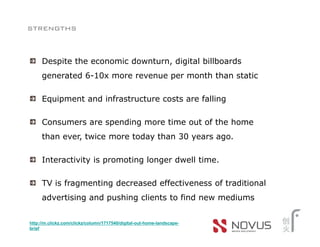 strengths


     Despite the economic downturn, digital billboards
     generated 6-10x more revenue per month than static

     Equipment and infrastructure costs are falling

     Consumers are spending more time out of the home
     than ever, twice more today than 30 years ago.

     Interactivity is promoting longer dwell time.

     TV is fragmenting decreased effectiveness of traditional
     advertising and pushing clients to find new mediums


http://m.clickz.com/clickz/column/1717540/digital-out-home-landscape-
brief
 